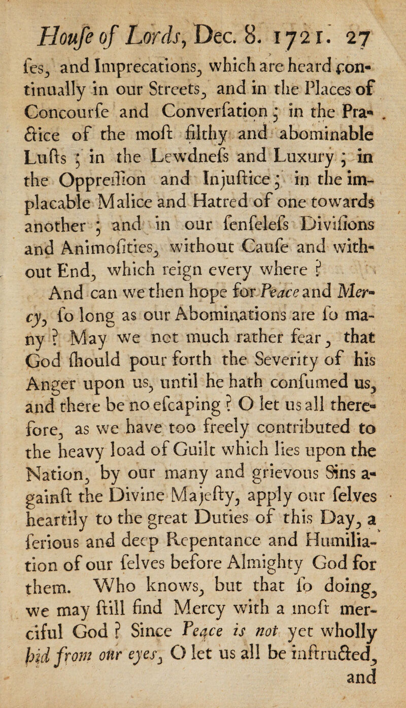 fes, and Imprecations, which are heard con¬ tinually in our Streets, and in the Places of Concourfe and Converfation • in the Pra- . £fice of the moft filthy and abominable Luffs ; in the Lewdnefs and Luxury ; in the Oppredlon and Injufiice j in the im¬ placable Malice and Hatred of one towards another j and in our fenfelefs Divifions and Animofities, without Caufe and with¬ out End, which reign every where ? And can we then hope for Peace and Mer¬ cy, fo long as our Abominations are fo ma¬ ny ? May we net much rather fear, that God fhould pour forth the Severity of his Anger upon us, until he hath confumed us, and there be no efcaping ? O let us all there¬ fore, as we have too freely contributed to the heavy load of Guilt which lies upon the Nation, by our many and grievous Sins a- gainft the Divine Majefty, apply our felves • heartily to the great Duties of this Day, a ferious and deep Repentance and Humilia¬ tion of our felves before Almighty God for them. Who know's, but that fo doing, we may ftill find Mercy with a meft mer¬ ciful God ? Since Teqce is not yet wholly hid from onr eyes, C> let us all be inftru&ed, and