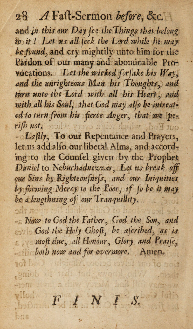 and in this our Day fee the Things that belong to it! Let us all jeek the Lord while he may be found, and cry mightily unto him for the Pardon of our many and abominable Pro¬ vocations. Let the wicked for fake his lfay, and the unrighteous Man his Thoughts, and turn unto the Lord with all his Heart, and with all his Soul, that Cod may alfo be in treat¬ ed to turn from his ferce Anger, that we pe¬ ri (h not. La fly, To our Repentance and Prayers., let us add alfo our liberal Alms, and accord¬ ing to the Counfel given by the Prophet Daniel to 'Nebuchadne%'&ar, Let us break of our Sins by Right eoufnefs, and our Iniquities by foewing Mercy to the Poor, if Jo be it may be a lengthning of our 1 ranquillity. Now to Cod the Father, God the Son, and God the Holy Ghoft, be aferibed, as is mof due, all Honour, Glory and Pra/fe, both now and for evermore. Amen, F I N / : *5: £. * .