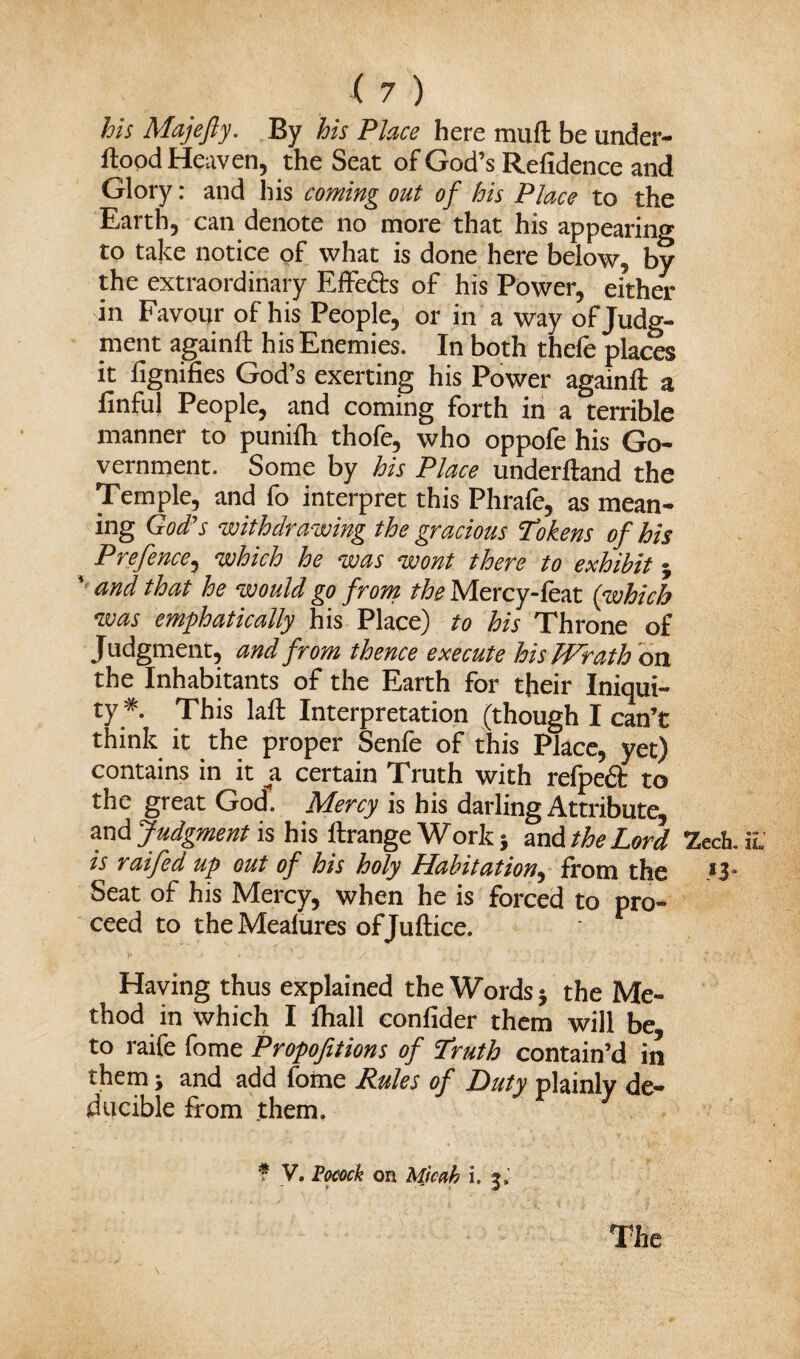 his Majefty. By his Place here muft be under- ftood Heaven, the Seat of God’s Refidence and Glory: and his coming out of his Place to the Earth, can denote no more that his appearing to take notice of what is done here below, by the extraordinary Effe&s of his Power, either in Favour of his People, or in a way of Judg¬ ment again ft his Enemies. In both thefe places it ftgnifies God’s exerting his Power againft a finful People, and coming forth in a terrible manner to punifti thofe, who oppofe his Go¬ vernment. Some by his Place underftand the Temple, and fo interpret this Phrafe, as mean¬ ing God's withdrawing the gracious ‘Tokens of his Prefence, which he was wont there to exhibit 3 v and that he would go from the Mercy-feat (which was emphatically his Place) to his Throne of Judgment, and from thence execute his JPrath on the Inhabitants of the Earth for their Iniqui¬ ty* This laft Interpretation (though I can’t think it the proper Senfe of this Place, yet) contains in it a certain Truth with refpe£t to the great God. Mercy is his darling Attribute, and Judgment is his ftrange Work 3 and the Lord is raifed up out of his holy Habitation, from the Seat of his Mercy, when he is forced to pro¬ ceed to theMealures ofjuftice. Having thus explained the Words 3 the Me¬ thod in which I ftiall confider them will be to raife fome Propofitions of Truth contain’d in them 3 and add fome Rules of Duty plainly de- ducible from them. f V. Pocock on Micab i. 3, !Zech. *3- The