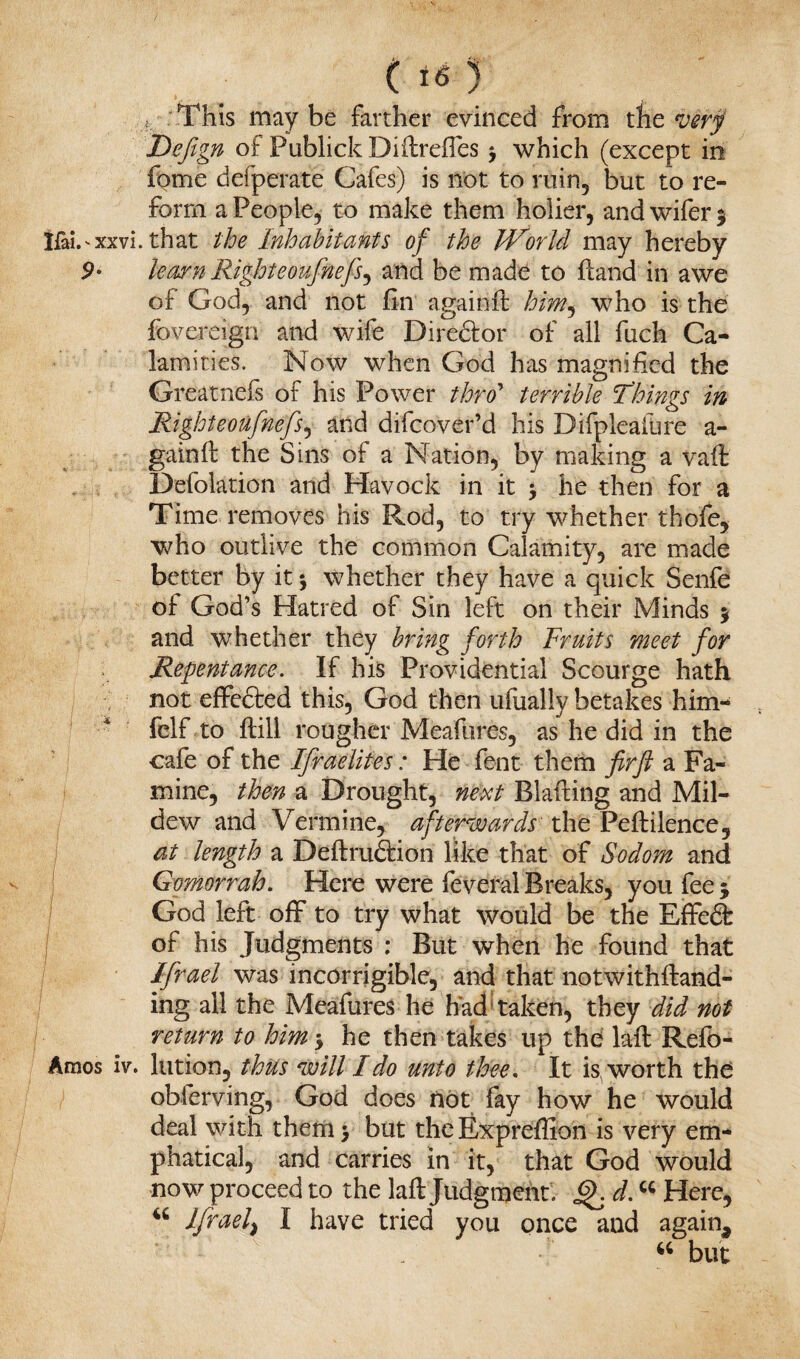 : .This maybe farther evinced from the verf Defign of Publick Diilrdfes $ which (except in fome defperate Cafes) is not to ruin, but to re¬ form a People, to make them holier, and wifer % Ifai.'xxvi. that the Inhabitants of the IVorlcl may hereby 9- learn Righteoufinefs^ and be made to ftand in awe of God, and not fin again ft him^ who is the fovereign and wife Director of all fuch Ca¬ lamities. Now when God has magnified the Greatnefs of his Power thro’ terrible 'Things in Right eoufnefs, and difeo-ver’d his Difpleafure a- gainft the Sins of a Nation, by making a vaft Defolation and Havock in it j he then for a Time removes his Rod, to try whether thofe, who outlive the common Calamity, are made better by it j whether they have a quick Senfe of God’s Hatred of Sin left on their Minds $ and whether they bring forth Fruits meet for Repentance. If his Providential Scourge hath not effe&ed this, God then ufually betakes him- felf to ftill rougher Meafures, as he did in the cafe of the Ifraelites: He font them fir ft a Fa¬ mine, then a Drought, next Blading and Mil¬ dew and Vermine, afterwards' the Pefiilence, at length a Definition like that of Sodom and Gomorrah. Here were feveral Breaks, you fee $ God left off to try what would be the Effedfc of his Judgments : But when he found that Ifrael was incorrigible, and that notwithftand- ing all the Meafures he had taken, they did not return to him •> he then takes up the lafi Refo- Amos iv. lution, thus will Ido unto thee. It is worth the observing, God does not lay how he would deal with them > but the Expreffion is very em- phatical, and carries in it, that God would now proceed to the lafi Judgment. Q. d. “ Here, 46 Ifrael) I have tried you once and again, 44 but