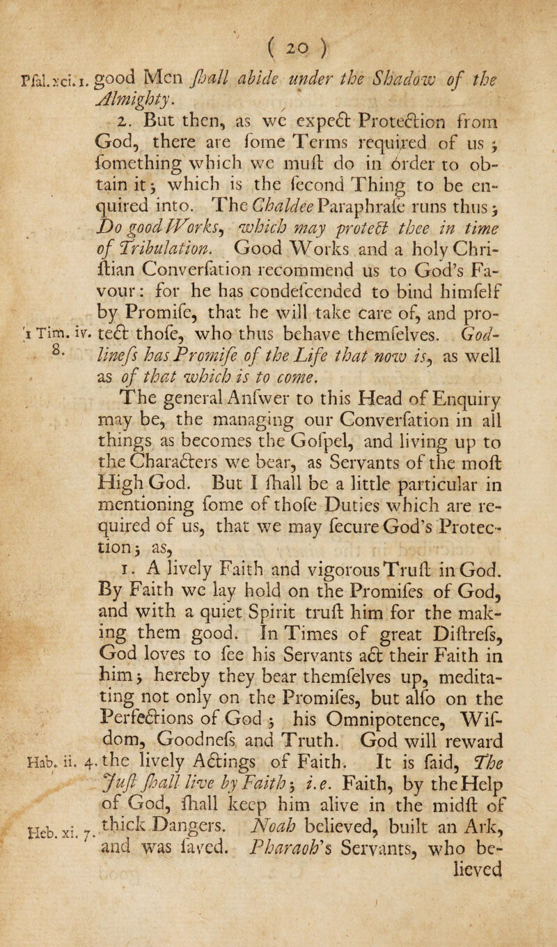 Pfal.xcLi. i Tim. iv. 8. Hab. ii. 4 j Heb. xi. 7 ( 20 ) good Men floall abide under the Shadow of the Almighty. 2. But then, as we expeCi: Protection from God, there are fome Terms required of us ^ fomething which we muft do in 6rder to ob¬ tain it 3 which is the fecond Thing to be en¬ quired into. The Ghaldee Paraph rate runs thus 5 Do good JDorks, which may 'protect thee in time of Tribulation. Good Works and a holyChri- Itian Converfation recommend us to God’s Fa¬ vour : for he has condefcended to bind himfelf by Promife, that he will take care of, and pro¬ tect thofe, who thus behave themfelves. God- line fs has Promife of the Life that now is, as well as of that which is to come. The general Anfwer to this Head of Enquiry may be, the managing our Converfation in ail things as becomes the Gofpel, and living up to the Characters we bear, as Servants of the moft High God. But I fhall be a little particular in mentioning fome of thofe Duties which are re¬ quired of us, that we may fecure God’s Protec¬ tion j as, 1. A lively Faith and vigorous Truft in God. By Faith we lay hold on the Promifes of God, and with a quiet Spirit truft him for the mak¬ ing them good. In Times of great Di it refs, God loves to fee his Servants aCt their Faith in him y hereby they bear themfelves up, medita¬ ting not only on the Promifes, but alfo on the Perfections of God 3 his Omnipotence, Wif- dom, Goodnefs and Truth. God will reward .the lively AClings of Faith. It is faid, The fufl foall live by Faith $ i.e. Faith, by the Help of God, fhall keep him alive in the midft of thick Dangers. Noah believed, built an Ark, and was fared. Pharaoh's Servants, who be¬ lieved