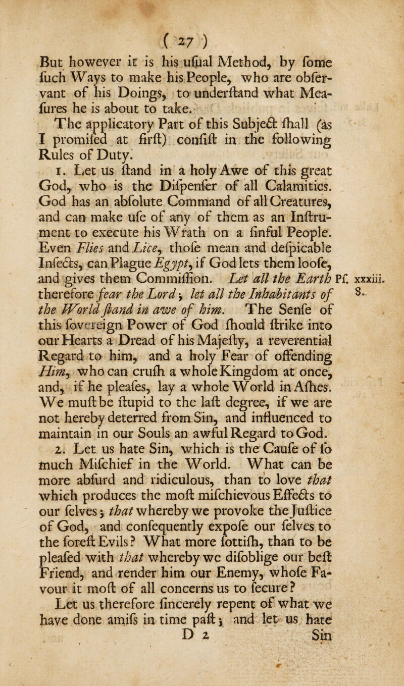 But however it is his ufual Method, by fome fiich Ways to make his People, who are obfer- vant of his Doings, to underftand what Mea- fures he is about to take. The applicatory Part of this Subjeft fhall (as I promifed at fir ft) coniift in the following Rules of Duty. 1. Let us ftand in a holy Awe of this great God, who is the Difpenfer of all Calamities. God has an abfolute Command of all Creatures, and can make ufe of any of them as an Inftru- ment to execute his Wrath on a finful People. Even Flies and Lice^ thole mean and delpicable Infe6ts, can Plague Egypt, if God lets them loofe, and gives them Commiffion. Let all the Earth Pf. therefore fear the Lord let all the Inhabitants of the ZHorld ftand in awe of him. The Senfe of this fow reign Power of God fhould ftrike into our Hearts a Dread of hisMajefty, a reverential Regard to him, and a holy Fear of offending Him-, who can crufh a whole Kingdom at once, and, if he pleafes, lay a whole World inAfhes. We muftbe ftupid to the laft degree, if we are not hereby deterred from Sin, and influenced to maintain in our Souls an awful Regard to God, 2. Let us hate Sin, which is the Caufe of io much Mifchief in the World. What can be more abfurd and ridiculous, than to love that which produces the moft mifchievous Effe&s to our felves* that whereby we provoke thejuftice of God, and confequently expofe our {elves, to the foreftEvils? What more fottifh, than to be pleafed with that whereby we difoblige our beft Friend, and render him our Enemy, whofe Fa¬ vour it moft of all concerns us to fecure ? Let us therefore flncerely repent of what we have done amifs in time pafty and let us hate D 2 Sin * , * * xxxm, 3.