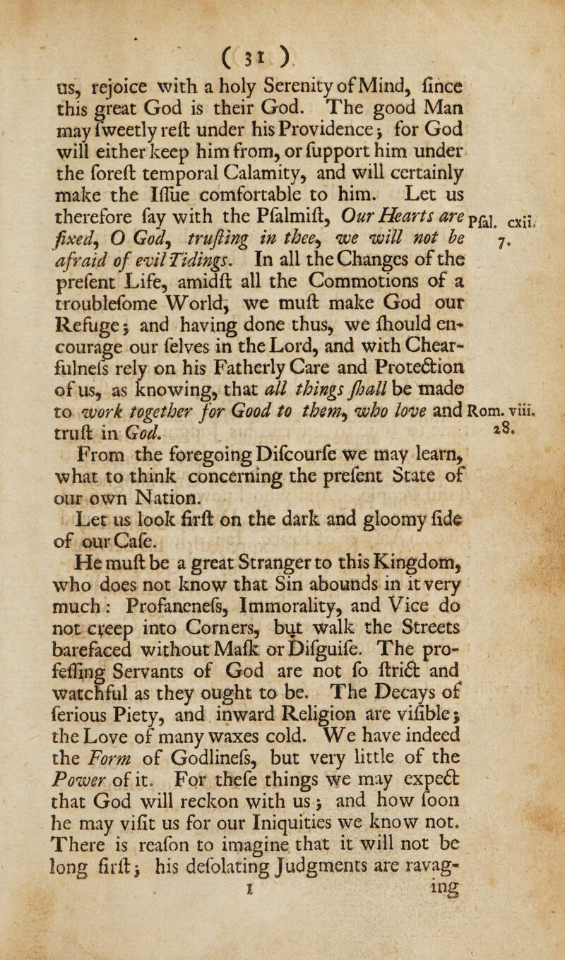 us, rejoice with a holy Serenity of Mind, fince this great God is their God. The good Man may fweetly reft under his Providence •> for God will either keep him from, orfupport him under the foreft temporal Calamity, and will certainly make the Ifliie comfortable to him. Let us therefore fay with the Plalmift, Our Hearts are cx^ fixed) O God, trufting in thee, we will not he 7, afraid of evil Tidings. In all the Changes of the prefent Life, amidft all the Commotions of a troublefome World, we muft make God our Refuge 5 and having done thus, we ftiould en¬ courage our felves in the Lord, and with Cheat- fulnefs rely on his Fatherly Care and Proteftion of us, as knowing, that all things JJjall be made to work together for Good to them, who love and Rom. viii. truft in God. From the foregoing Difcourfe we may learn, what to think concerning the prefent State of our own Nation. Let us look firft on the dark and gloomy fide of our Cafe. He muft be a great Stranger to this Kingdom, who does not know that Sin abounds in it very much: Profanenefs, Immorality, and Vice do not creep into Corners, but walk the Streets barefaced without Malk orDifguife. The pro- feffing Servants of God are not fo ftri£t and watchful as they ought to be. The Decays of ferious Piety, and inward Religion arevifible; the Love of many waxes cold. We have indeed the Form of Godlinefs, but very little of the Power of it. For thefe things we may expedfc that God will reckon with us > and how loon he may vifit us for our Iniquities we know not. There is reafon to imagine that it will not be long firft i his defolating Judgments are ravag- 1 ins