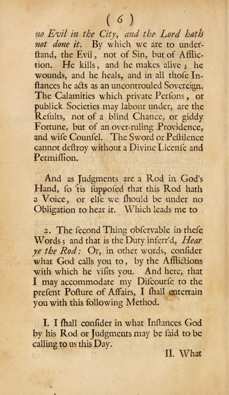 no Evil in the City, and the Lord hath not done it. By which we are to under- ftand, the Evil , not of Sin, but of Afflic¬ tion. He kills, and he makes alive s he wounds, and he heals? and in all thofe In- ftances he afts as an uncontrouled Sovereign. The Calamities which private Perfons, or publick Societies may labour under, are the Refults, not of a blind Chance, or giddy Fortune, but of an over-ruling Providence, and wife Counfel. The Sword or Peftilence cannot deftroy without a Divine Licenfe and Permiffion. And as Judgments are a Rod in God's Eland, fo 'tis fuppofed that this Rod hath a Voice, or elfe we fflould be under no Obligation to hear it. Which leads me to 2. The fecond Thing obfervable in thefe Words; and that is the Duty inferred, Hear ye the Rod: Or, in other words, conlider what God calls you to, by the Affii&ions with which he vifits you. And here, that I may accommodate my Difcourfe to the prefent Pofture of Affairs, I (half .^ttertain you with this following Method. I. I fhall conlider in what Inftances God by his Rod or Judgments may be faid to be calling to us this Day. II. What