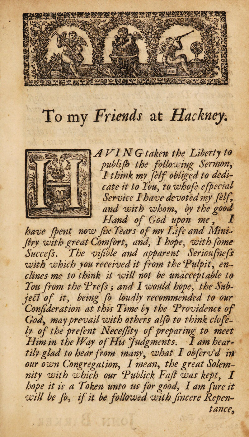 To my Fticnds at Hackney. A VIN G taken the Liberty to publifh the following Sermon, I think my felf obliged to dedi¬ cate it to You, to whofe e[pedal Service I have devoted my felfy and with whom, by the good Hand of God upon me , I have fpent now fix Tears of my Infs and Mini- fry with great Comfort, and, I hope, with fame Succefs% The vifible and apparent Serioufnefs with which you received it from the ‘Pulpit, en- clines me to think it will not be unacceptable to Ton from the Prefs; and I would hope, the Sub¬ ject of it, being fo loudly recommended to our Confideration at this Time by the Providence of God, may prevail with others alfo to think clofe- ly of the prefent Necejfity of preparing to meet Him in the Way of His Judgments. I am hear¬ tily glad to hear from many, what I obferv’d in our own Congregation, I mean, the great Solem¬ nity with which our Publick Fafi was kept, I hope it is a Token unto us for good, I am fure it will be fo, if it be followed with fine ere Repen¬ tance,