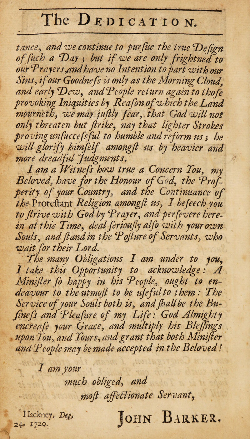 The Dedicatio nv twice, and we continue to pur file the true Defign offiuch a Day 3 but if we are only frightned to our Prayers,andhave no Intention to part with our Sins, if our Goodnefs is only as the Morning Cloudy and early 'Dew, and People return again to thofe provoking Iniquities by Reafon of which the Land mournethy we may juftly fear, that God will not only threaten but fir ike, nay that lighter Strokes proving unfuccefsful to humble and reform us $ he will glorify himfelf amongft us by heavier and more dreadful Judgments. I am a IVitnefs how true a Concern Touy my Beloved', have for the Honour of God, the Prof per ity of your Country, and the Continuance of the Proteftant Religion amongfl us, I bejeechyou to firive with God by Prayer, andper fever e here¬ in at this Time, deal ferioufy alfo with your own Souls, andft and in the Pofture of Servants, who wait for their Lord’ The many Obligations I am under to you, I take this Opportunity to acknowledge: A Minifter fo happy in his People, ought to en¬ deavour to theutmoft to be ujefulto them : The Service of your Souls both is, andfloallbe the Btt- Jinefs and P lea fur e of my Life: God Almighty encreafe your Grace, and multiply his Blefftngs upon ton, and Tours, and grant that both Minifter and People may be made accepted in the Beloved! I am your much obliged\ and moft affectionate Servant, Hackney. Defa 1720. John Barker.