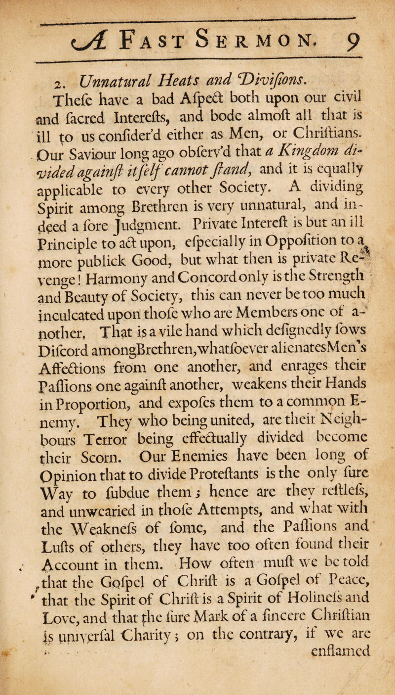 2. Unnatural Heats and THvijions. Thefe have a bad Afpect both upon our civil and facred Intcrefts, and bode almoft all that is ill to us conftder’d either as Men, or Chrillians. Our Saviour long ago obferv’d that a Kingdom di¬ vided againft itjelf cannotfiand, and it is equally applicable to every other Society. A dividing Spirit among Brethren is very unnatural, and in¬ deed a fore Judgment. Private Intereft is but an ill Principle to aft upon, efpccially in Oppofition to a more publick Good, but what then is private Re¬ venge! Harmony and Concord only is the Strength and Beauty of Society, this can never be too much inculcated upon thofe who are Members one of a- nother, That is a vile hand which defignedly lows Difcord amongBrethren,whatloever alicnatesMen’s Affections from one another, and enrages their Pallions one againft another, weakens their Hands in Proportion, and expofes them to a common E- ncmy. They who being united, are their Neigh¬ bours Terror being effectually divided become their Scorn. Our Enemies have been long of Opinion that to divide Proteftants is the only fure Way to fubdue them s hence are they reftlefs, and unwearied in thofe Attempts, and what with the Weaknefs of fome, and the Paffions and Lulls of others, they have too often found their . Account in them. How often rnuft we be told .that the Golpcl of Chrift is a Gofpel of Peace, ' that the Spirit of Chrift is a Spirit of Holinefs and Love, and that the fure Mark of a fincere Chriftian is unn'.erfal Charity; on the contrary, if we are j. ' • enflamed