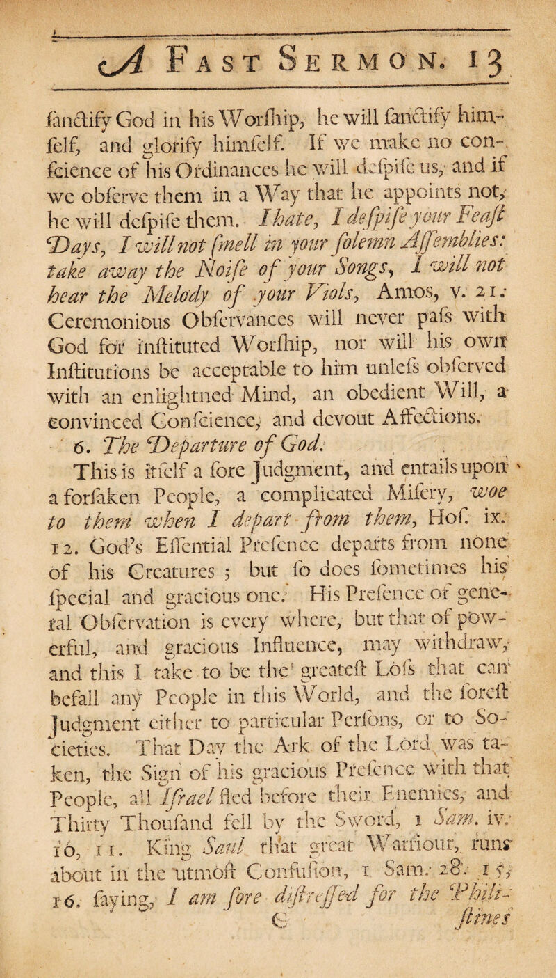 fanclifyGod in his Worihip, he will fanftify him- felf, and glorify hlmfelf. If we make no con¬ fidence of his Ordinances he will defpiie usy and it we obferve them in a Way that he appoints noty he will defpiie them. 1 hate, 1 defpife your Feaji cDaysJ I will not frnell in your folemn Ajfemblies: take away the Noife of your Songs, 1 will not hear the Melody of your Viols, Arnos, v. 21 Ceremonious Obfervances will never pais with God for inftituted Worfhip, nor will his own Inftitutions be acceptable to him unlefs obferved with an cnlightncd Mind, an obedient Will, a convinced Gonfciencc, and devout Affections. 6. The ‘Departure of God. This is itfelf a fore judgment, and entails upon v aforfaken People, a complicated Mifery, woe to them when 1 depart from them, Hof ix. 12. God’s Effcntial Prefence departs from none of his Creatures 5 but fo docs fometimes his gracious one; His Prefence of gene- fal Obfcrvation is every where, but that of pow¬ erful, and gracious Influence, may withdraw,- can and this I take to be the greateft Lois befall any People in this World, and the foreft Judgment cither to particular Pcrfons, or to So¬ cieties. That Day the Ark of the Lord, was ta¬ ken, the Sign of Ins gracious Piefcncc with mat People, all lifrael fleddacfore their Enemicsy and Thirty Thoufand fell by the Sword, x Sam. iv; 10, 11. King Saul that great Wamour,, runs' about in the utinoii Confuiton, 1 Sam; 28'. 1 e, 16, faying, I am fore diftreffed for the ‘Philfr C ' fines