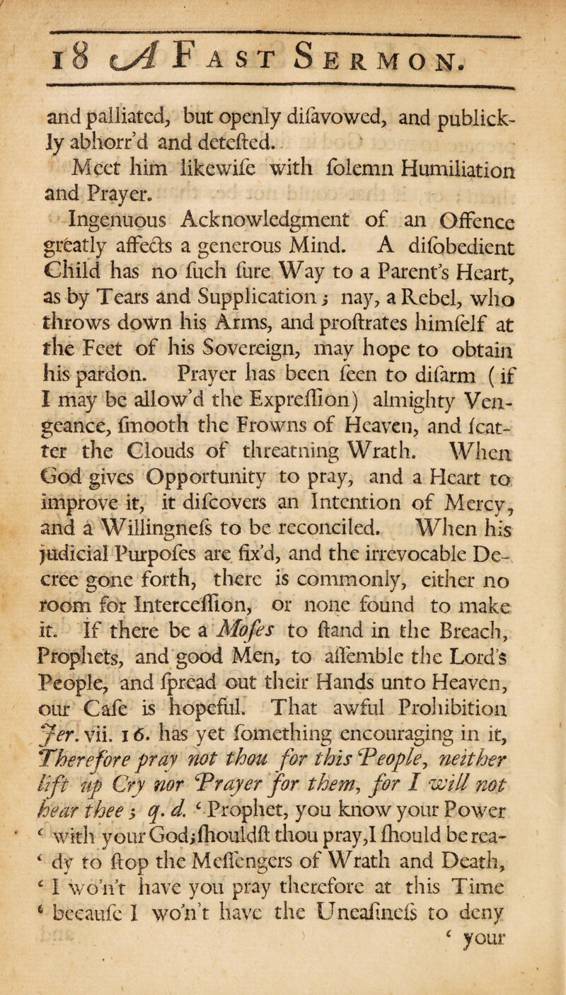 and palliated, but openly difavowed, and publick- ly abhorr’d and detefted. Meet him likewife with folemn Humiliation and Prayer. Ingenuous Acknowledgment of an Offence greatly affeds a generous Mind. A difobedient Child has no fiich fure Way to a Parents Heart, as by Tears and Supplication j nay, a Rebel, who throws down his Arms, and proftrates himfeif at the Feet of his Sovereign, may hope to obtain his pardon. Prayer has been feen to difarm (if I may be allow’d the Expreffion) almighty Ven¬ geance, fmooth the Frowns of Heaven, and /car¬ ter the Clouds of threatning Wrath. When Cod; gives Opportunity to pray, and a Heart to improve it, it difeovers an Intention of Mercy9 and a Willingnefs to be reconciled. When his judicial Purpofes are fix’d, and the irrevocable De¬ cree gone forth, there is commonly, either no room for Interceffion, or none found to make it. If there be a Mofes to ftand in the Breach, Prophets, and good Men, to aifemble the Lord’s People, and fpread out their Hands unto Heaven, our Cafe is hopeful. That awful Prohibition jer. vii, 16. has yet fomething encouraging in it. Therefore pray not thou for this People, neither lift up Cry nor Prayer for them, for I will not hear thee 3 q.d. c Prophet, you know your Power c with y our God;fhouldft thou pray,I fhould berea- * dy to flop the Meflengers of Wrath and Death, £ I won’t have you pray therefore at this Time 6 becaufe I won t have the Uneafincfs to deny £ your