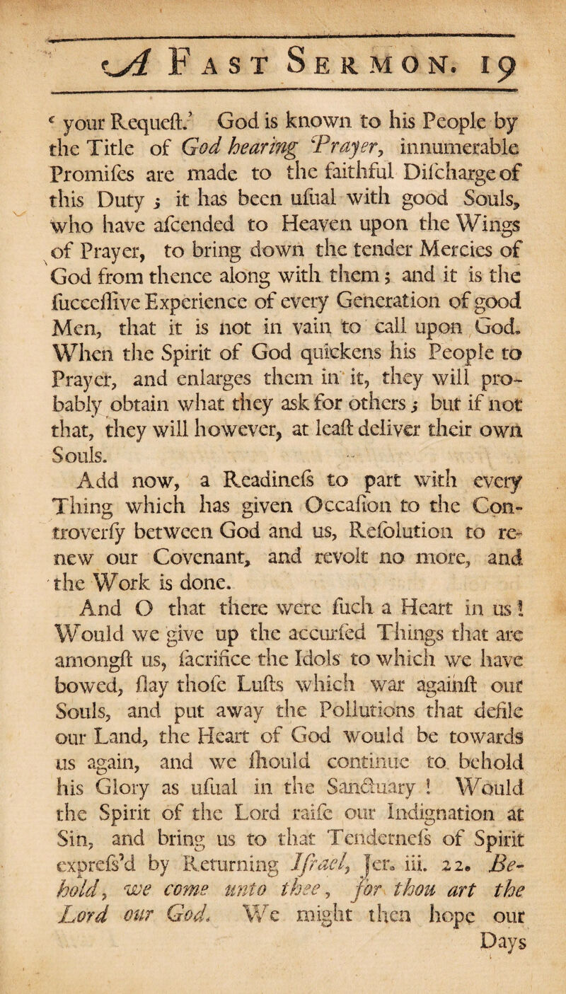 c your Requeflv God is known to his People by the Title of God hearing 'Prayer, innumerable Promifes are made to the faithful Diicharge of this Duty i it has been ufual with good Souls, who have afcended to Heaven upon the Wings of Prayer, to bring down the tender Mercies of God from thence along with them 5 and it is the fuccdllve Experience of every Generation of good Men, that it is not in vain to call upon God. When tiic Spirit of God quickens his People to Prayer, and enlarges them in it, they will pro¬ bably obtain what they ask for others ,* but if not that, they will however, at Icaft deliver their own Souls. Add now, a Readinefs to part with every Thing which has given Occafion to the Con- troverfy between God and us, Refelution to re¬ new our Covenant, and revolt no more, and the Work is done. And O that there were inch a Heart in us! Would we give up the accurfed Things tSiat arc amongft us, facrifice the Idols' to which we have bowed, flay thofe Lulls which war againft out Souls, and put away the Pollutions that defile our Land, the Heart of God would be towards us again, and we fliould continue to behold his Glory as ufual in the Sanduary ! Would the Spirit of the Lord raife our Indignation at Sin, and bring us to that Tendernds of Spirit exprds’d by Returning Ifrael, Jen ill 22. Be¬ hold, we come unto thee, for thou art the Lord our God, We might then hope our Days