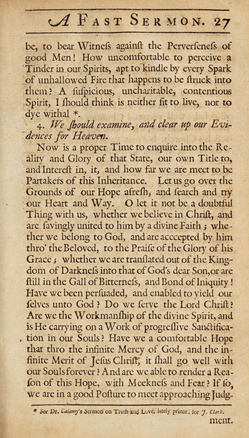 be, to bear Witnels againft the Perverfcnefs of good Men! How uncomfortable to perceive a Tinder in our Spirits, apt to kindle by every Spark of unhallowed Fire that happens to be ftruck into them? A fufpicious, uncharitable, contentious Spirit, I fhould think is neither fit to live, nor to dye withal *. 4. We Jhould examine, and clear up our Evi¬ dences for Heaven. Now is a proper Time to enquire into the Re¬ ality and Glory of that State, our own Title to, and Intereft in, it, and how far we are meet to be Partakers of this Inheritance. Let us go over the Grounds of our Hope afrefb* and fearch and try our Heart and Way. O let it not be a doubtful Thing with us, whether we believe in Chrift, and are favingly united to him by a divine Faith j whe¬ ther we belong to God, and are acccepted by him thro’ the Beloved, to the Praife of the Glory of his Grace j whether we are tranflated out of the King¬ dom of Darknefs into that of God’s dear Son,or are {till in the Gall of Bitternefs, and Bond of Iniquity J Have we been perfuaded, and enabled to yield our felves unto God ? Do we ferve the Lord Chrift ? Are we the Workmanship of the divine Spirit, and is He carrying on a Work of progrelllve Sanftifica- . tion in our Souls ? Have we a comfortable Hope that thro the infinite Mercy of God, and the in¬ finite Merit of Jefus Chrift, it fhall go well with our Souls forever ? And are we able to render a Rea- fon of this Hope, with Meeknels and Fear ? If fb? We are in a good Pofture to meet approaching Judg- f See Dr. Calamfg Sermon on Truth and Love, lately prince j tor J. Clark. ment.