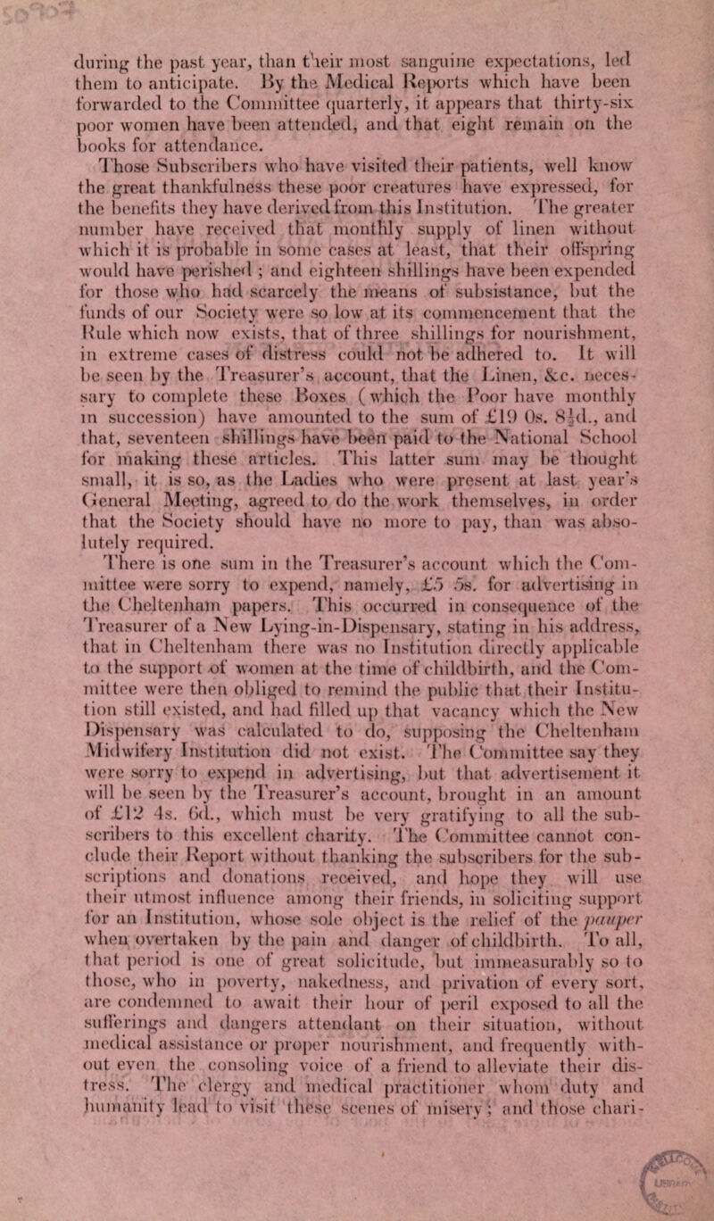 during the past year, than their most sanguine expectations, led them to anticipate. By the Medical Reports which have been forwarded to the Committee quarterly, it appears that thirty-six poor women have been attended, and that eight remain on the books for attendance. Those Subscribers who have visited their patients, well know the great thankfulness these poor creatures have expressed, for the benefits they have derived from this Institution. The greater number have received that monthly supply of linen without which it is probable in some cases at least, that their offspring would have perished ; and eighteen shillings have been expended for those who had scarcely the means of subsistance, but the funds of our Society were so low at its commencement that the Buie which now exists, that of three shillings for nourishment, in extreme cases of distress could not he adhered to. It will he seen by the Treasurer’s account, that the Linen, &c. neces¬ sary to complete these Boxes (which the Poor have monthly in succession) have amounted to the sum of £19 Os. 8 kb, and that, seventeen shillings have been paid to the National School for making these articles. This latter sum may lie thought small, it is so, as the Ladies who were present at last year’s General Meeting, agreed to do the work themselves, in order that the Society should have no more to pay, than was abso¬ lutely required. There is one sum in the Treasurer’s account which the Com¬ mittee were sorry to expend, namely, £5 5s. for advertising in the Cheltenham papers. This occurred in consequence of the Treasurer of a New Lying-in-Dispensary, stating in his address, that in Cheltenham there was no Institution directly applicable to the support of women at the time of childbirth, and the Com¬ mittee were then obliged to remind the public that their Institu¬ tion still existed, and had filled up that vacancy which the New Dispensary was calculated to do, supposing the Cheltenham Midwifery Institution did not exist. The Committee say they were sorry to expend in advertising, but that advertisement it will 1 >e seen by the Treasurer’s account, brought in an amount of £12 -Is. 6d., which must be very gratifying to all the sub¬ scribers to this excellent charity. The Committee cannot con¬ clude their Report without thanking the subscribers for the sub¬ scriptions and donations received, and hope they will use their utmost influence among their friends, in soliciting support lor an Institution, whose sole object is the relief of the pauper when overtaken by the pain and danger of childbirth. To all, that period is one of great solicitude, but immeasurably so to those, who in poverty, nakedness, and privation of every sort, are condemned to await their hour of peril exposed to all the sufferings and dangers attendant on their situation, without medical assistance or proper nourishment, and frequently with¬ out even the consoling voice of a friend to alleviate their dis¬ tress. The clergy and medical practitioner whom duty and humanity lead to visit these scenes of misery ; and those chari-