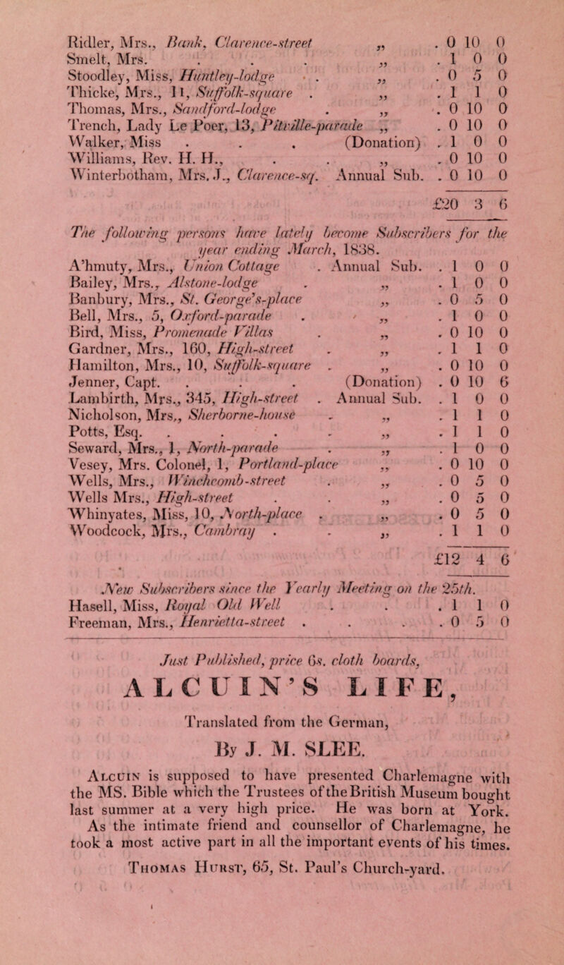 Ridler, Mrs., Becnk, Clarence-street Smelt, Mrs. Stoodley, Miss, Huntlby-lodge Thicke, Mrs., 11, Si/[folk-square . Thomas, Mrs., Sand ford-lodge Trench, Lady Le Poer, 13, Pile/lie-parade Walker, Miss . . . (Donation) Williams, Rev. H. H., . . „ Winterbotham, Mrs. .L, Clarence-sq. Annual Sub. 31 31 33 33 13 31 . 0 10 0 .10 0 .050 .110 . 0 10 0 . 0 10 0 .10 0 .0 10 0 . 0 10 0 £20 3 0 33 33 33 33 33 33 The foil owing persons hare lately become Subscribers for the year ending March, 1838. A’hmuty, Mrs., Union Cottage . Annual Sub. Bailey, Mrs., Alston e-lodge Banbury, Mrs., St. George* s-place Bell, Mrs., 5, Oxford-parade Bird, Miss, Promenade Villas Gardner, Mrs., 160, High -street Hamilton, Mrs., 10, Su [folk-square Jenner, Capt. . : Lambirth, Mrs., 345, Iligh-street Nicholson, Mrs,, Sherborne-house Potts, Esq. . . Seward, Mrs., 1, North-parade Vesey, Mrs. Colonel, 1, Port land-place Wells, Mrs., Winchcomb-street Wells Mrs., High-street Whinyates, Miss, 10, North-place . Woodcock, Mrs,, Cambrny . (Donation) Annual Sub. 33 33 33 33 33 33 33 33 Hasell, Miss, Royal Old Well Freeman, Mrs., Henrietta-street . 1 0 0 . 1 0 0 . 0 5 0 . 1 0 0 . 0 10 0 . 1 1 0 . 0 10 0 . 0 10 6 . 1 0 0 . 1 1 0 . 1 1 0 . 1 0 0 . 0 10 0 . 0 o 0 . 0 5 0 . 0 5 0 . 1 1 0 £12 4 6 ? 25th. . 1 1 0 . 0 5 0 Just Published, price (js. cloth boards, A L C U IN’S LIFE, Translated from the German, By J. J\I. SLEE. Alccin is supposed to have presented Charlemagne witli the MS. Bible which the Trustees of the British Museum bought last summer at a very high price. He was born at York. As the intimate friend and counsellor of Charlemagne, he took a most active part in all the important events of his times. Thomas Hitrst, 65, St. Paul’s Church-yard. i. ( ' v * ' ' i