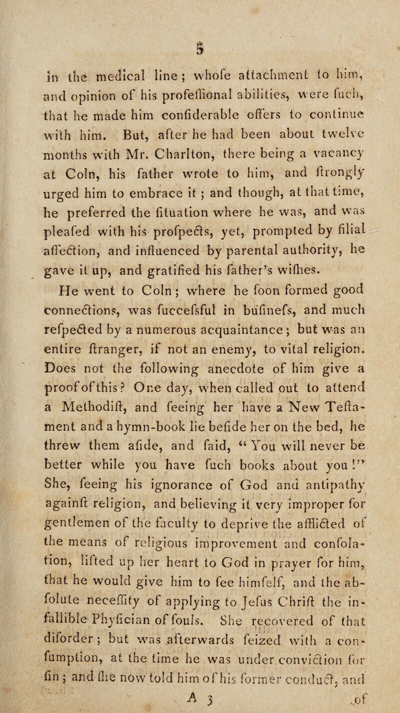 in the medical line ; whole attachment to him, and opinion of his profefiional abilities, were fuch, that he made him conliderable offers to continue with him. But, after he had been about twelve months with Mr. Charlton, there being a vacancy at Coin, his father wrote to him, and flrongly urged him to embrace it ; and though, at that time, he preferred the lituation where he was, and was pleafed with his profpedts, yet, prompted by filial affection, and influenced by parental authority, he gave it up, and gratified his father’s withes. He w7ent to Coin; where he foon formed good connections, was fuecefsful in bufinefs, and much refpedted by a numerous acquaintance ; but was ail entire ffranger, if not an enemy, to vital religion. Does not the following anecdote of him give a proofofthis? One day, when called out to attend a Methodifl, and feeing her have a New Telia- ment and a hymn-book lie betide her on the bed, he threw them afide, and faid, “ You will never be better while you have fuch books about you 1” She, feeing his ignorance of God and antipathy againtl religion, and believing it very improper for gentlemen ol the faculty to deprive the afflidted of the means of religious improvement and confisca¬ tion, lifted up her heart to God in prayer for him, that he would give him to fee himfelf, and the ab- folute neceflity of applying to Jefus Chrifl the in¬ fallible Phyflcian of fouls. She recovered of that diforder ; but was afterwards feized with a con* fumption, at the time he was under conviction for tin ; and flie now told him of his former conduct, and A 3 .of