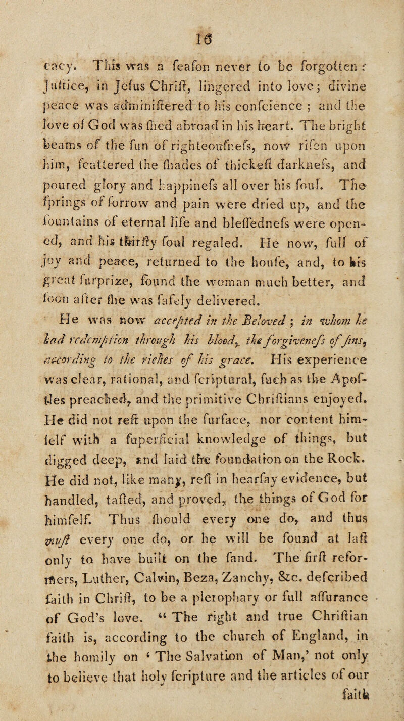 eacy. This was a feafon never lo be forgotten r Juttice, in Jefus Chriil, lingered into love; divine peace was admin i ft ered to his confcience ; and the love ot God was (lied abroad in his heart. The bright beams of the fun of righteoufnefs, now rifen upon him, fcattered the fliades of thicket! darknefs, and poured glory' and happinefs all over his foul. The fprings of torrow and pain were dried up, and the fountains of eternal life and bletfednefs were open¬ ed, and his tfeirfly foul regaled. He now, full of joy and peace, returned to the houfe, and, to kis great furprize, found the woman much better, and loon alter the was faiely delivered. He was now accepted in the Beloved ; in whom he had redemption through his bloody the for given efs off ns, as-cording to the riches of his grace. His experience was clear, rational, and fcriptural, fueh as the Apof- Ues preached, and the primitive Chriflians enjoy ed. He did not reff upon the furface, nor content him- lelf with a fuperheial knowledge of things, but digged deep, tnd lard the foundation on the Rock. He did not, like many, red in hear fay evidence, but handled, tailed, and proved, the things of God for himfelf. Thus fliould every one do, and thus viuf every one do, or he will be found at la ft only to have built on the fand. The firff refor¬ mers, Luther, Calvin, Beza, Zanchy, &c. deferibed faith in Chriil, to be a pierophary or full affurance of God’s love. 44 The right and true Chriftian faith is, according to the church of England, in the homily on 4 The Salvation of Man,’ not only to believe that holy fcriplure and the articles of our faitfe