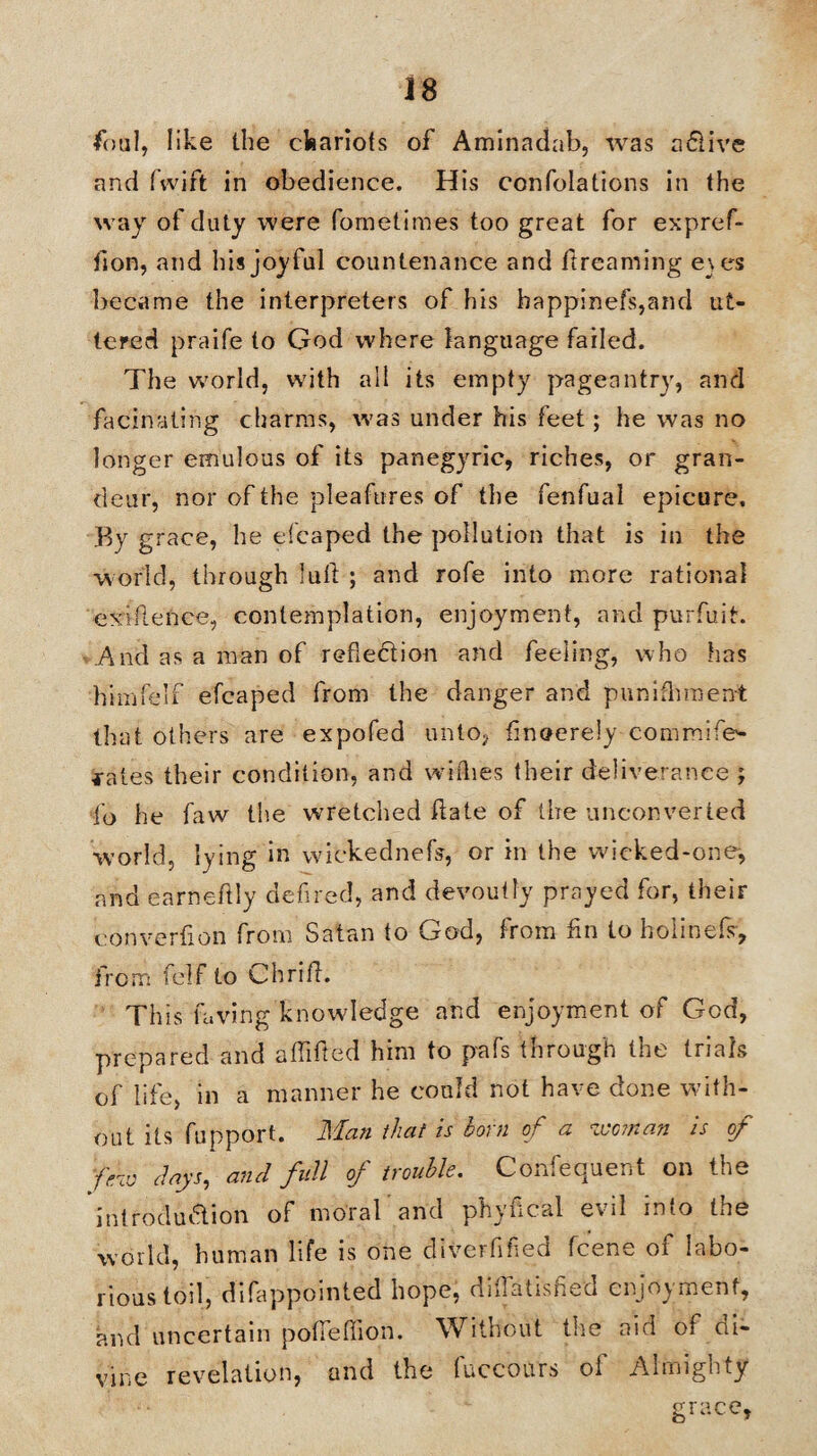 foul, like the chariots of Aminadab, was a&ive and fwift in obedience. His confolations in the way of duty were fometime-s too great for expref- don, and his joyful countenance and dreaming e\es became the interpreters of his bappinefs,and ut¬ tered praife to God where language failed. The world, with all its empty pageantry, and facinating charms, was under his feet; he was no longer emulous of its panegyric, riches, or gran¬ deur, nor of the pleafures of the fenfual epicure. By grace, he eicaped the pollution that is in the world, through lull ; and rofe into more rational exidence, contemplation, enjoyment, and purfuit. And as a man of reflection and feeling, who has himfelf efcaped from the danger and punifhment that others are expofed unto* dnoerely commife- fates their condition, and willies their deliverance ; fo he faw the wretched date of the unconverted world, lying in wickednefs, or in the wicked-one, and earnedly defired, and devoutly prayed for, their converflon from Satan to God, from fin to holinefs, from felf to Chrid. This laving knowledge and enjoyment of God, prepared and a Hide d him to pafs through the trials of life, in a manner he could not have done with¬ out its fupport. Man that is born of a woman is of few clays, and full of trouble. Consequent on the introduction of moral and phyiical evil into the world, human life is one diverflfled feene of labo¬ rious toil, difappointed hope, diflatisfied enjoyment, and uncertain pofleflion. Without the aid of di¬ vine revelation, and the fuccours of Almighty grace.