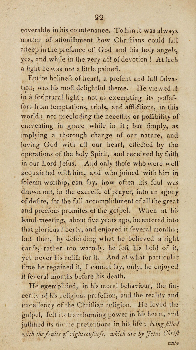 &2 eoverable in his countenance. Tohiin it was always, matter of afionifhment how ChrifHans could fall nfleep in the prefence of God and his holy angels, yea, and while in the very a6t of devotion ! At fuch a hght he was not a little pained. Entire holinefs of heart, a prefent and full falva- lion, was his mod delightful theme. He viewed it in a fcriptural light ; not as exempting its poffef* tors from temptations, trials, and affli&ions, in this world ; nor precluding the neceffity or poffihiiity of encreafing in grace while in it; but fimply, as implying a thorough change of our nature, and loving God with all our heart, effected by the operations of the holy Spirit, and received by faith in our Lord Jefus. And only thofe who w'ere wrell acquainted with him, and who joined with him in folemn worfnip, can fay, how often his foul was drawn out, in the exercife of prayer, into an agony of defire, for the full accomplifhment of all the great and precious promifes of the gofpel. When at his band-meeting, about five years ago, he entered into that glorious liberty, and enjoyed it feveral months; but then, by defending wThat he believed a right caufe, rather too warmly, he loft his hold of it, yet never his relifli for it. And at w’hat particular time he regained it, I cannot fay, only, he enjoyed it feveral months before his death. He exemplified, in his moral behaviour, the fin - eerily of his religious prefeffion, and the reality and excellency of the ChrifHan religion. He loved the gofpel, felt its transforming power in his heart, and j u flified its divine pretentions in his life ; being filled iwith thefii nils ofi righteoifiuefis, which are by Jefius Chrifl untv