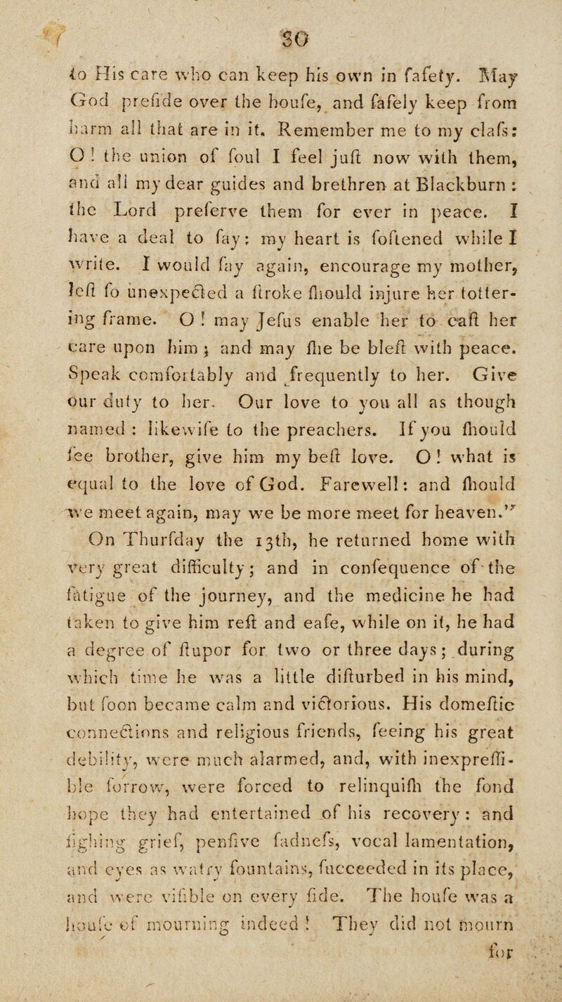 so to His care who can keep his own in fafety. May God prefide over the houfe, and fafely keep from harm all that are in it. Remember me to my clafs: O ! the union oi foul I feel juft now with them, and all my dear guides and brethren at Blackburn : the Lord preferve them for ever in peace. I have a deal to fay; ray heart is foftened while I write. 1 would fay again, encourage my mother, left fo unexpected a ftroke fliould injure her totter¬ ing frame. O ! may Jefus enable her to eaft her care upon him j and may fhe be bleft with peace. Speak comfoitably and frequently to her. Give our duty to her. Our love to you all as though named: likewife to the preachers. If you fliould lee brother, give him my beft love. O ! what is equal to the love of God. Farewell; and fliould we meet again, may we be more meet for heaven.”- On Thurfday the 13th, he returned home with very great difficulty; and in confequence of the fatigue of the journey, and the medicine he had taken to give him reft and eafe, while on it, he had a degree of ftupor for two or three days; during which time he was a little difturbed in his mind, but foon became calm and victorious. His domeftic connexions and religious friends, feeing his great debility, were much alarmed, and, with inexprefti- ble borrow, were forced to relinquifli the fond ho.pe they had entertained of his recovery : and iighing grief, penftve fadnefs, vocal lamentation, and eyes as watry fountains, facceeded in its place, and were vifible on every fide. 7'lie houfe was a houfe of mourning indeed ! They did not mourn for