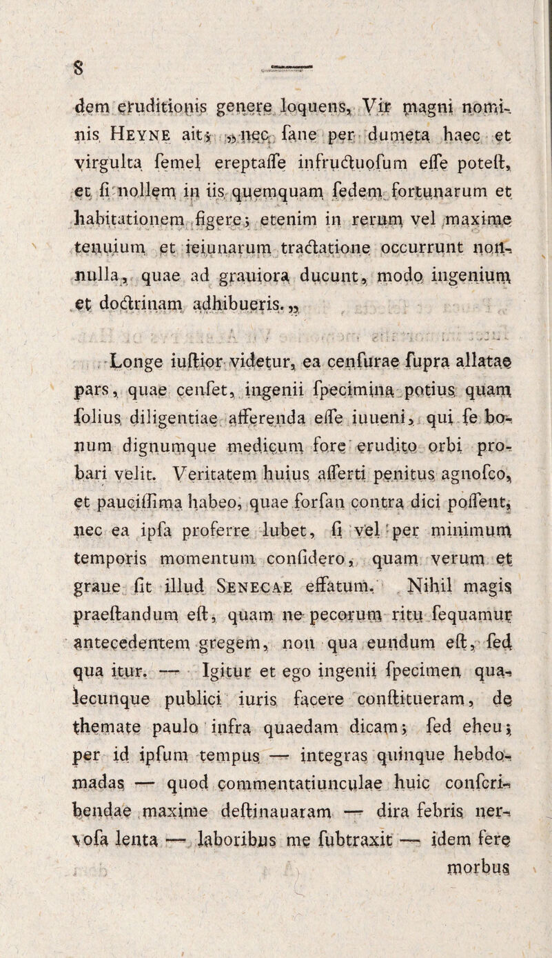 s dem eruditionis genere loquens, Vir magni nomk nis Heyne ait i ,yiiec fane per dumeta haec et virgulta femel ereptaiTe infruduofum e fle poteft, et fi nollem iit iis, quemquam fedem fortunarum et habitationem figere; etenim in rerum vel maxime tenuium et ieiunarum traclatione occurrunt noil-, nulla, quae ad grauiora ducunt, modo ingenium et dodrinam adhibueris.,, ... f. . ■ •- ■ *- ? : •• 'i. • Longe iuftior videtur, ea cenfurae fupra allatae pars, quae cenfet, ingenii fpecimina potius; quam folius diligentiae afferenda efle iuueni, qui fe bo¬ num dignumque medicum fore erudito orbi pro¬ bari velit. Veritatem huius aflerti penitus agnofco, et pauciilima habeo, quae forfan contra dici poflent, nec ea i pia proferre lubet, 0 vel per minimum temporis momentum confidero, quam verum St» graue fit illud Senecae effatum. Nihil magia praeftandum eft, quam ne pecorum ritu fequamur antecedentem gregem, non qua eundum eft, feci qua itur. — Igitur et ego ingenii fpecitiien qua-. lecunque publici iuris facere conftitueram, de themate paulo infra quaedam dicam; fed eheu;, per id ipfum tempus, —- integras quinque hebdo¬ madas, — quod commentatiunculae huic confcrk bendae maxime deftiiiauaram dira febris ner-, vofa lenta —* laboribus me fubtraxit — idem fere morbus