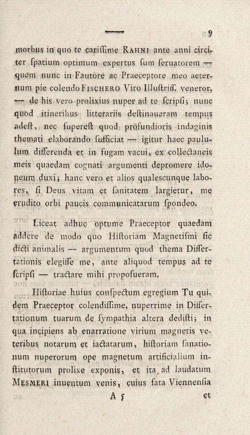 iriorbps in quo te pmfiftime Rahni ante anni circi,, ter fpatium optimum expertus fum feruatorem quem nunc in Fautore ac Praeceptore meo aeter¬ num pie colendoFiscHERQ Viro. liluftriiT. veneror. de his vero prolixius nuper ad te fcripfi; nunc quod itineribus litterariis deftinaueram tempus adeft, nec fupereft quod profundioris indaginis themati elaborando fufficiat * igitur haec paulu¬ lum differenda et in fugam vacui., ex colledaneis rneis quaedam cognati argumenti depromere ido¬ neum duxi5 hanc vero et alios qualescunque labo- Tes, fi Deus vitam et fanitatem largietur, me erudito orbi paucis communicatarum fpondeo. Liceat adhuc optume Praeceptor quaedam addere de modo quo Hiftoriam Magnetifmi fic didi animalis — argumentum quod thema Differ¬ ta tionis elegiife me, ante aliquod tempus ad te fcripfi — tradare mihi propofueram, Hiftoriae huius gonfpedum egregium Tu quL dem Praeceptor colendiffime, nuperrime in Differ-, tationum tuarum de fympathia altera dediftij in qua incipiens ab enarratione virium magnetis ve¬ teribus notarum et iadatarum5 hiftoriam fanatio- num nuperorum ope magnetum artificialium in- ftitutorum prolixe exponis, et ita ad laudatum MlSMERi inuentum venis, cuius fata Viennenfia A f et