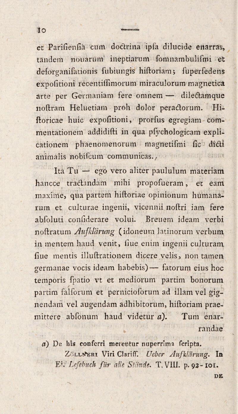Io et Parifienfia cum doctrina ipfa dilucide enarras, tandem nonarum ineptiarum fomnambulifmi ■ et deforganifationis fubiungis hiftoriam; fuperfedens expolitioni recentiffimorum miraculorum magnetica arte per Germaniam fere omnem — diledamque noftram Heluetiam proh dolor peradorum. Hi- ftoricae huic expolitioni, prorfus egregiam com¬ mentationem addidifti in qua pfychologicam expli¬ cationem phaenomenorum magnetifmi fic didi animalis nobifcum communicas./ Ita Tu — ego vero aliter paululum materiam hancce tradandam mihi propofueram, et eam maxime, qua partem hiftoriae opinionum humana¬ rum et culturae ingenii, vicennii noftri iam fere abfoluti confiderare volui. Breuem ideam verbi noftratum Aufktarung (idoneum latinorum verbum in mentem haud venit, fiue. enim ingenii culturam ilue mentis illuftrationem dicere velis, non tamen germanae vocis ideam habebis)— fatorum eius hoc temporis (patio vt et mediorum partim bonorum r , ~ partim falforum et pernicioforum ad illam vel gig¬ nendam vel augendam adhibitorum, hiftoriam prae¬ mittere abfonum haud videtur a). Tum enar¬ randae ci) De his conferri metentur nupernma fcripfca. Zollt^eri Viri Clariff. Ueber Aufklcirung. In Eh Lefehuck fiir alie Stande. T, VIII. p. 93-10E. DE . N