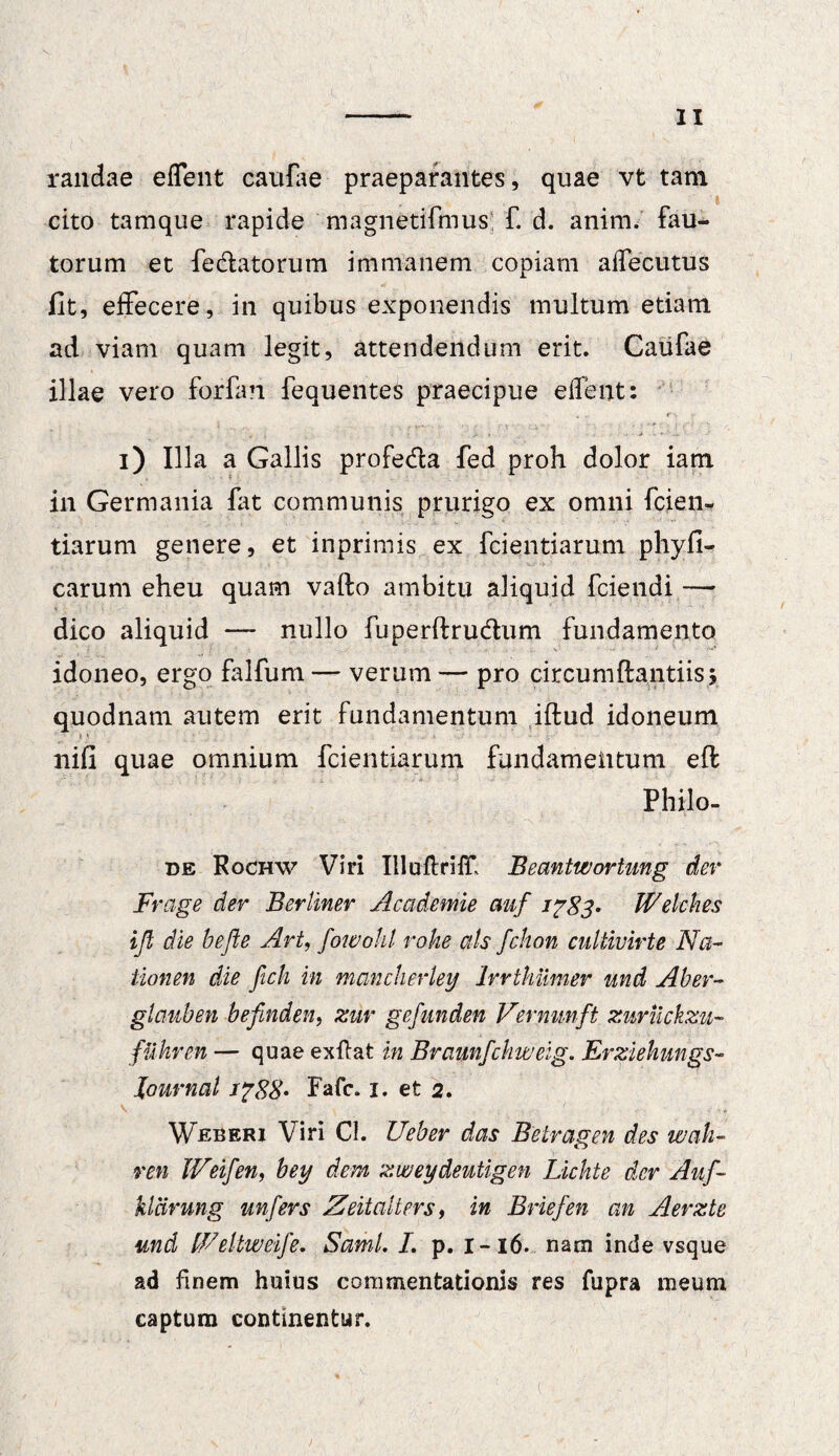 randae effent caufae praeparantes, quae vt tam cito tamque rapide magnetifmus; f. d. anim. fau¬ torum et fe&atorum immanem copiam aiTecutus fit, effecere, in quibus exponendis multum etiam ad viam quam legit, attendendum erit. Caufae illae vero forfan fequentes praecipue edent: i) Illa a Gallis profe&a fed proh dolor iatn in Germania fat communis prurigo ex omni fcien- tiarum genere, et inprimis ex fcientiarum phyfi- carum eheu quam vafto ambitu aliquid fciendi —* dico aliquid — nullo fuperftru&um fundamento idoneo, ergo falfum — verum— pro circumflandis5 quodnam autem erit fundamentum iftud idoneum nifi quae omnium fcientiarum fundamentum eft Philo- de Rochw Viri Illuftriff Eeantwortung der Frage der Ber Uner Academie auf 1783- Welches ift die befle Art, fowohl rohe ais fchon cultivirte Na- iionen die ficli in mancherley Irrthiimer und Aber- glauben befinden, zur gefunden Vermmft zuriickzu- fuhren — quae exftat in Braunfchweig. Erziehungs- Journal 1788* Fafc. 1. et 2. Weberi Viri Cl. Ueber das Betragen des wah- ren IVeifen, bey dem zweydeutigen Lichte der Auf- kldrung unfers Zeitalters, in Briefen an Aerzte and fFeltweife. Sami. I. p. 1-16. nam inde vsque ad finem huius commentationis res fupra meum captum continentur.