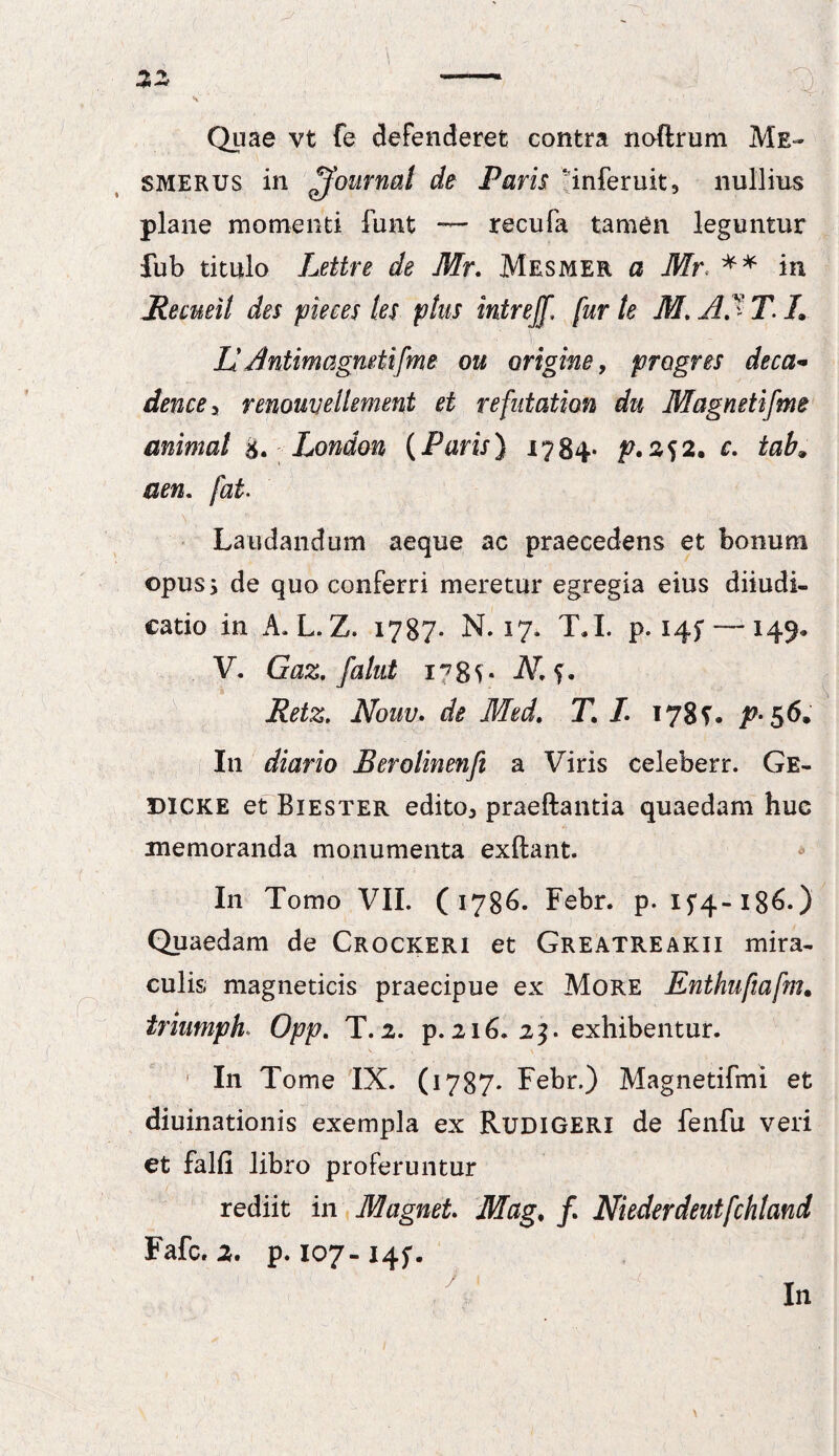 Quae vt fe defenderet contra noftrum Me- smerus in Journal de Parii 'inferuit, nullius plane momenti fimt — recufa tamen leguntur fub titulo Lettre de Mr. Mesmer a Mr< ** in jRecueil des pie ce s les phs intrejf, fur te M. Af T. L Id Antimagmtifme ou origine, progres deca- dencey renouvellement et refntation du Magnetifme animat London (Paris) 1784- p*2S2. c- tab9 a en« jat> Laudandum aeque ac praecedens et bonum opus; de quo conferri meretur egregia eius diiudi- eatio in A.L.Z. 1787. M. 17. T.I. p. 145*—-149. V. Gaz. fahd 178V- -AT. 5. Retz. Nouu. de Med. T. L 178?. p- 56, I11 diario Berolinenfi a Viris celeberr. Ge- DICKE et Biester edito* praedantia quaedam huc memoranda monumenta exftant. In Tomo VII. (1786. Febr. p. 15*4-186.) Quaedam de Crockeri et Greatreakii mira¬ culis magneticis praecipue ex More Enthufiafm. iriumph Opp. T. 2. p. 216. 23. exhibentur. In Tome IX. (1787* Febr.) Magnetifmi et diuinationis exempla ex Rudigeri de fenfu veri et falfi libro proferuntur rediit in MagneL Mag. /. Niederdeutfchland Fafc. 2. p. 107-145*.  7 In