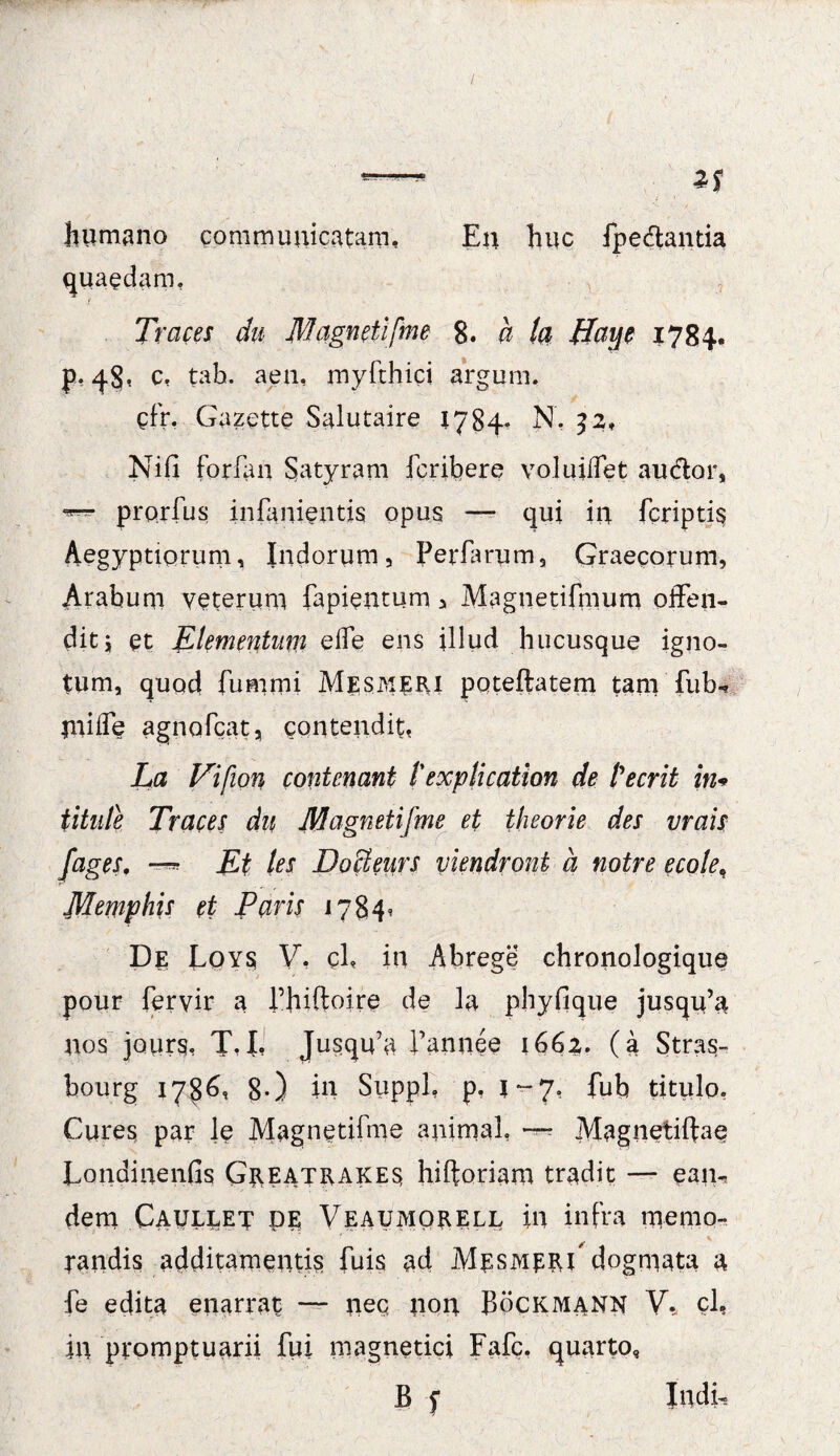 humano communicatam. En huc fpedamia quaedam, Traces du Magneti [me 8. a la ffaye 1784. tah. aen, myfthici argum. cfr. Gazette Salutaire 1784* N, 32, Nifi forfan Satyram fcribere volujffet audor, prorfus in lamentis opus —- qui in fcriptis Aegyptiorum, Indorum, Perfarum, Graecorum, Arabum veterum fapieiitum, Magnetifmum offen¬ dit j et Elementum effe ens illud hucusque igno¬ tum, quod fumrni Mesmeri patella te m tam fub- tniffe agnofcat, contendit, La Vi [ion cont enant l'explicatiori de Pe erit in* titule Traces du Magnetifme et theorie des vrais fages, Ei les DoUeiirs viendront a notre ecole, Memphis et Paris 1784, De Loys V, cl, in Abrege chronologique pour feryir a rhiftoire de la phyfique jusqu’a nos jours. T,I, Jusqffu Pannee 1662. (a Stras- hourg 178^<i 8-) in Suppi, p, 1-7, fub titulo. Cures par le Magnetifme animal, — Magnetilfae Londinenfis Greatrakes hiftoriam tradit — ean¬ dem Caullet PE Veaumorell in infra memo¬ randis additamentis fuis ad Mesmeri'dogmata a fe edita enarrat — nec, non Bockmann V. ch in promptuarii fui magnetici Fafc. quarto, B f Indu