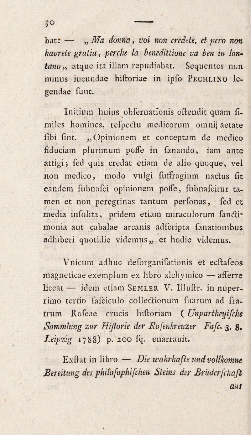 jo -- <7^. , , ; bat: — „ Ma donna, voi non credete, et pero non havrete gratia, perche la benedittione va ben in lon- tano „ atque ita illam repudiabat. Sequentes non minus iucundae hiftoriae in ipfo Pechlino le¬ gendae funt. .. ^ , ' ;• Initium huius obferuationis ofiendit quam fi¬ nii les homines, refpe&u medicorum omni| aetate fibi fint. 33 Opinionem et conceptam de medico fiduciam plurimum pofle in fanando, iam ante attigi; fed quis credat etiam de alio quoque, vel non medico, modo vulgi fuifragium nactus fit eandem fubnafci opinionem poffe, fubnafcitur ta¬ men et non peregrinas tantum perfonas, fed et media infolita, pridem etiam miraculorum fancli monia aut cabalae arcanis adfcripta fanationibus adhiberi quotidie videmus et hodie videmus. Vnicum adhuc deforganifationis et ecftafeos magneticae exemplum ex libro alchymico — afferre liceat — idem etiam Semler V. Illuftr. in nuper- rimo tertio fafciculo collectionum fuarum ad fra¬ trum Rofeae crucis hiftoriam ( Unpartheyifche Sammhmg zur Hijlorie der Rofenkreuzer Fafc* 3. 8* Leipzig 1788) p- 200 fq. enarrauit. Ex fiat in libro — Die wahrhafte und vollkomne JBereitung des philofophifchen Steins der Bruderfchaft aus