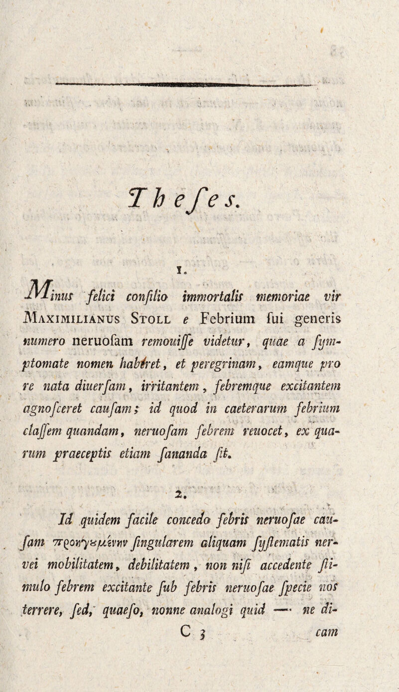 T h efe s. felici confilio immortalis memoriae vir Maximilianus Stoll e Febriunt fui generis numero neruofam remouiffe videtur, quae a fym- p tornate nomen haberet, et peregrinam, eam que pro re nata diuerfam, irritantem, febremque excitantem agnojceret caufam> in caeterarum febrium clafjem quandam, neruofam febrem reuocet, ex qua¬ rum praeceptis etiam fananda fi. 2. ' ' y ' . . . ^ . r * - ‘ V Id quidem facite concedo febris neruofae cau¬ fam 7T(>ovyxjumv fingularem aliquam fyfi ematis ner- vei mobilitatem» debilitatem , non nifi accedente fi- mulo febrem excitante fub febris neruofae fpecie nos terrere, fed; quaefOf nonne analogi quid —- ne di- C 3 ra w