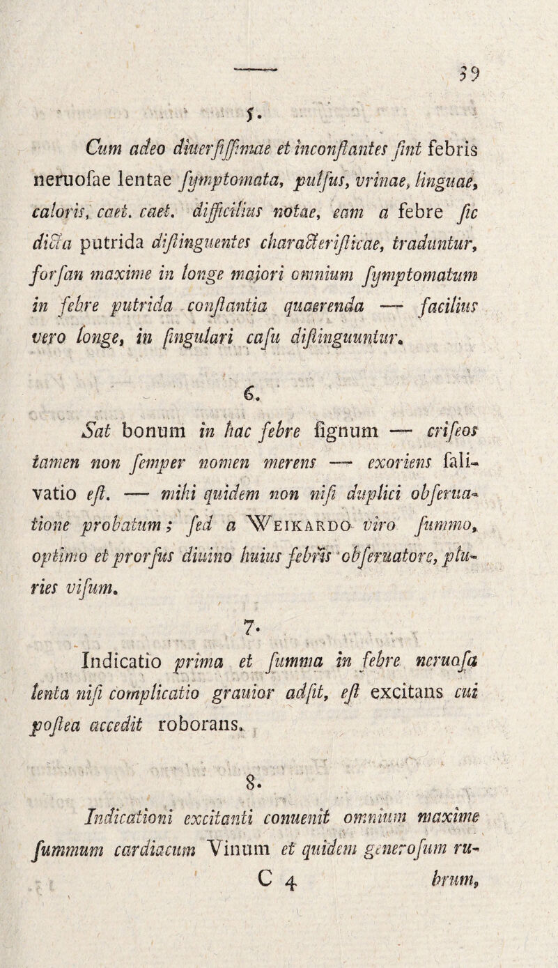 f* Cum adeo diuerfiffimae et inconjlantes fint febris neruofae lentae fymptomata, putfus, vrinae, linguae, caloris, cati. cael. difficilius notae, a febre fic dia a putrida dijlinguentes characi erijlkae, traduntur, forfan maxime in longe majori omnium fymptomatum in febre putrida conflantia quaerenda — facilius vero longet in [ingulari cafu diflinguunim\  dv ' 6. 1 *5zz£ bonum *« hac febre fignum — crifeos tamen non femper nomen merens — exoriens fali- vatio e fi. — mihi quidem non ni fi duplici obferua** tione probatum; fed a 'Weikardo wo fiimmo, optimo et prorfus diuino huius febris obferuatorc, plu¬ ries vifum• 7- Indicatio prima et fumma in febre ncruofa tenta nifii complicatio grauior ad jit, efi excitans pofiea accedit roborans, > . . • ► ! ,, T * *- „ -i '* .t. 8. Indicationi excitanti conuenit omnium maxime fummum cardiacum Vinum et quidem generofum ru~ C 4 hrum9