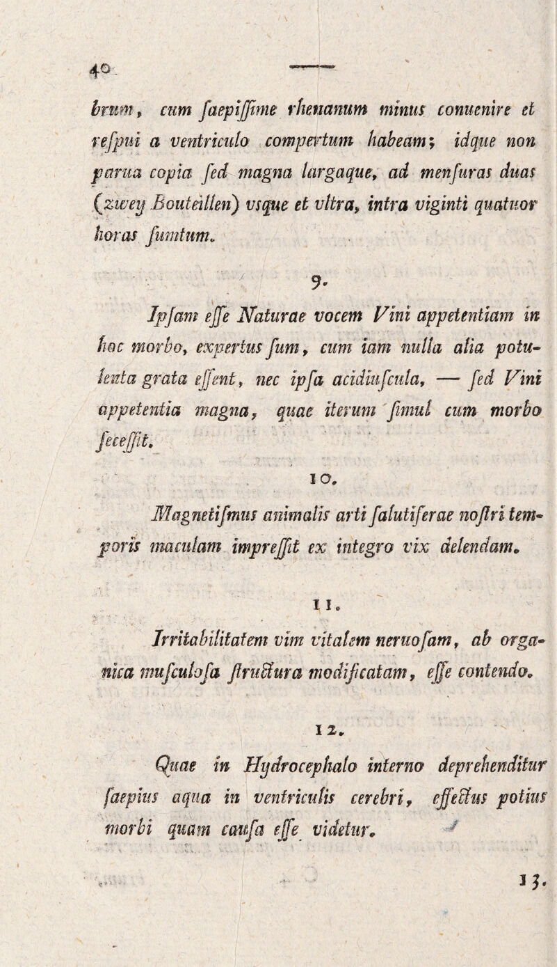 4° bmnt , cum faepijjime rhenanum minus conuenire et refpui a ventriculo compertum habeam; id que non pania copia fed magna largaquet ad menfuras duas (zweij Bouteillen) vsque et vitra> intra viginti quatuor horas fumtnrn„ ;V ^ ( 9* Ipjam ejje Naturae vocem Vini appetentiam in hoc morbo, expertus fum, cum tam nulla alia potu¬ lenta grata effent, nec ipfa acidiufcula, — fed Vini appetentia magna f quae iterum fimul cum morbo feceffit.  ■ t • IO, Magnetifmus animalis arti falutiferae nojlri tem¬ poris maculam imprejfit ex integro vix delendam* 110 Irritabilitatem vim vitalem neruofam, ab orga¬ nica mu f culo f a JlruUura modificatam f ejje contendo* 12, * • Quae in Hydrocephato interno deprehenditur [depius aqua in ventriculis cerebri, efferus potius morbi quam caufa ejje videtur„ J . ■ *■' • V * ,