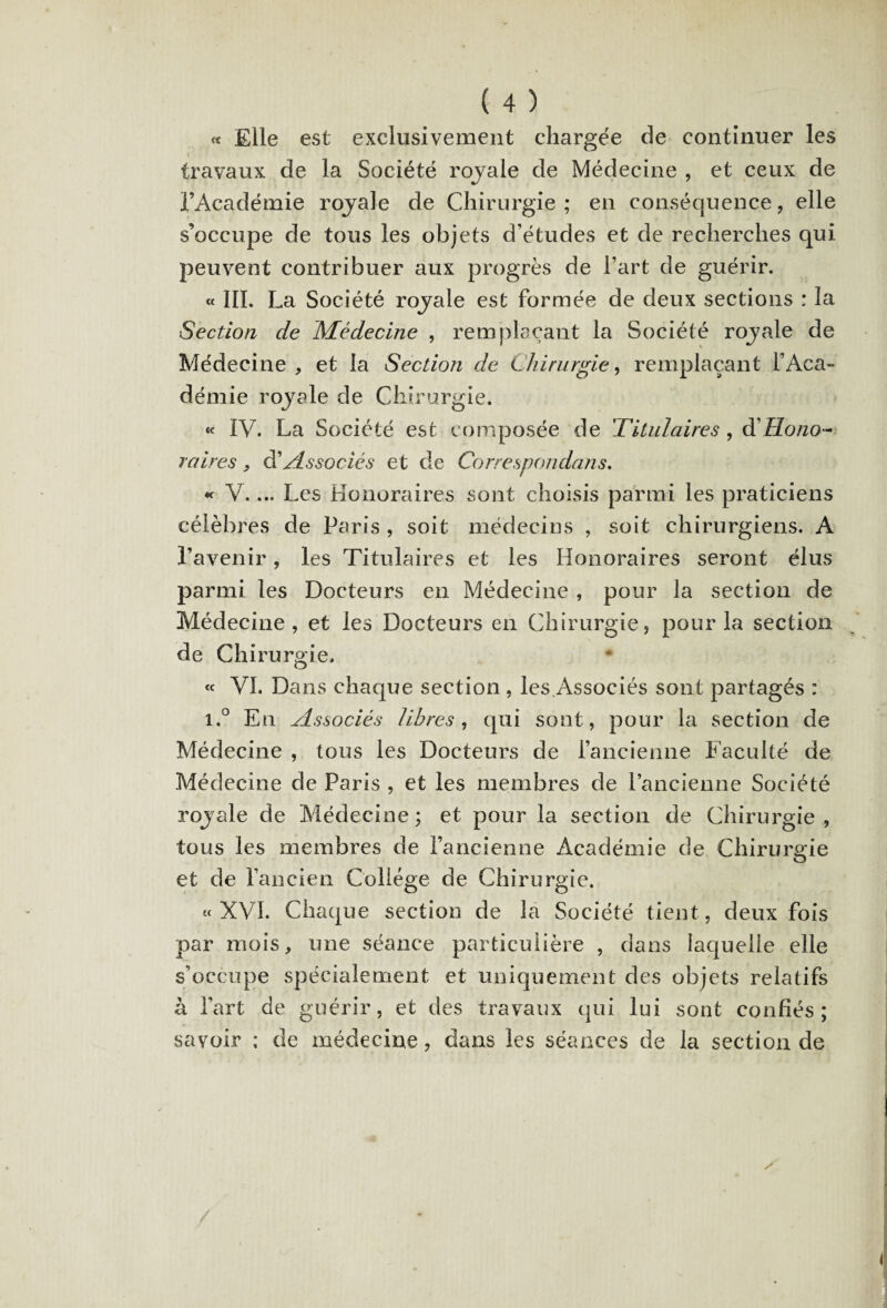 « Elle est exclusivement chargée de continuer les travaux de la Société rojale de Médecine , et ceux de l’Académie rojale de Chirurgie ; en conséquence, elle s’occupe de tous les objets d’études et de recherches qui peuvent contribuer aux progrès de l’art de guérir. « III. La Société rojale est formée de deux sections : la Section de JMédecine , remplaçant la Société rojale de Médecine , et la Section de Chirurgie, remplaçant l’Aca¬ démie rojale de Chirurgie. « IV. La Société est composée de 'Titulaires , à'Hono¬ raires , d'Associés et de Correspondons. « V.... Les Honoraires sont choisis parmi les praticiens célèbres de Paris , soit médecins , soit chirurgiens. A l’avenir, les Titulaires et les Honoraires seront élus parmi les Docteurs en Médecine , pour la section de Médecine, et les Docteurs en Chirurgie, pour la section de Chirurgie. « VI. Dans chaque section , les.Associés sont partagés : i.° En Associés libres, qui sont, pour la section de Médecine , tous les Docteurs de l’ancienne Faculté de Médecine de Paris , et les membres de l’ancienne Société rojale de Médecine; et pour la section de Chirurgie, tous les membres de l’ancienne Académie de Chirurgie et de l’ancien Collège de Chirurgie. « XVI. Chaque section de la Société tient, deux fois par mois, une séance particulière , dans laquelle elle s’occupe spécialement et uniquement des objets relatifs à l’art de guérir, et des travaux qui lui sont confiés; savoir ; de médecine, dans les séances de la section de