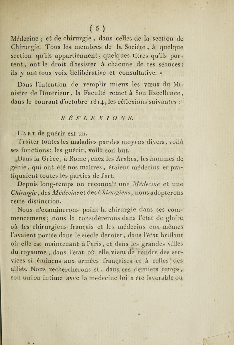 Médecine ; et de chirurgie , dans celles de la section de Chirurgie. Tous les membres de la Société , à quelque section qu’ils appartiennent, quelques titres qu’ils por¬ tent, ont le droit d assister à chacune de ces séances: ils y ont tous voix délibérative et consultative. « Dans l’intention de remplir mieux les vœux du Mi¬ nistre de l’Intérieur, la Faculté remet à Son Excellence, dans le courant d’octobre 1814, les réflexions suivantes : RÉFLEXIONS. L’art de guérir est un. Traiter toutes les maladies par des rnojens divers, voilà ses fonctions; les guérir, voilà son but. .Dans la Grèce, à Rome , chez les Arabes, les hommes de génie , qui ont été nos maîtres , étaient médecins et pra¬ tiquaient toutes les parties de l’art. Depuis long-temps on reconnaît une Médecine et une Chirurgie, des Médecins et des Chirurgiens ; nous adopterons cette distinction. Nous n’examinerons point la chirurgie dans ses coin- mencemens ; nous la considérerons dans l’état de gloire où les chirurgiens français et les médecins eux-mêmes l’avaient portée dans le siècle dernier, dans l’état brillant où elle est maintenant à Paris, et dans les grandes villes du rojaurnedans l’état où elle vient de rendre des ser¬ vices si éminens aux armées françaises et à celles des alliés. Nous rechercherons si * dans ces derniers temps, son union intime avec la médecine lui a été favorable ou