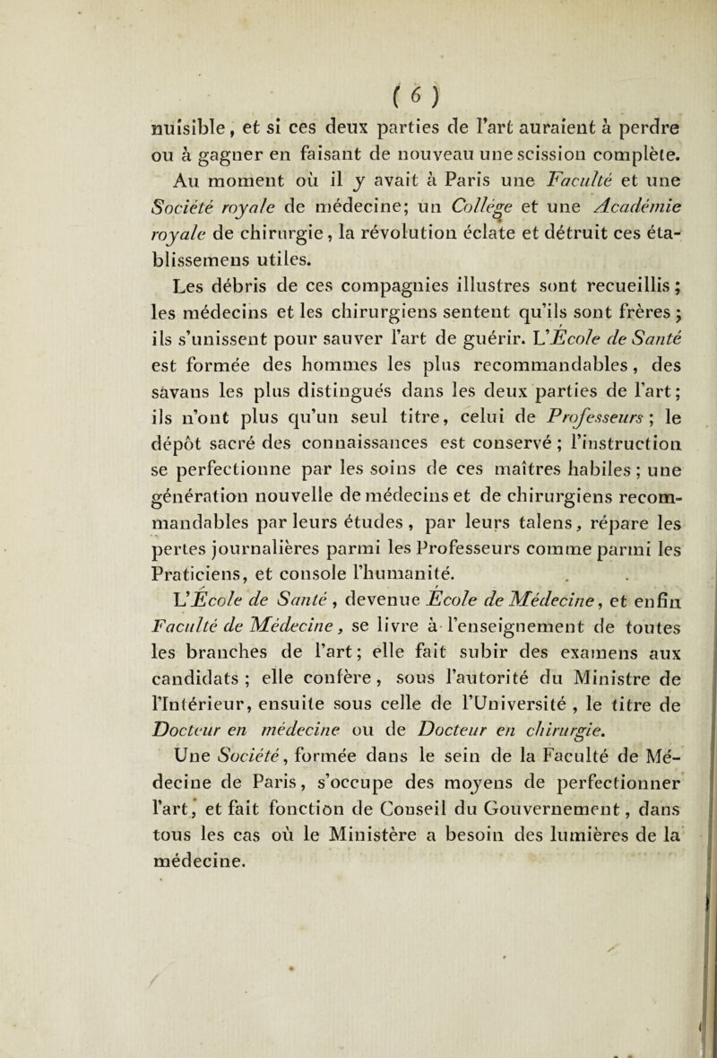 nuisible, et si ces deux parties de Fart auraient à perdre ou à gagner en faisant de nouveau une scission complète. Au moment où il y avait à Paris une Faculté et une Société royale de médecine; un Collège et une Académie royale de chirurgie, la révolution éclate et détruit ces éta- blissemens utiles. Les débris de ces compagnies illustres sont recueillis ; les médecins et les chirurgiens sentent qu’ils sont frères ; ils s’unissent pour sauver l’art de guérir. VEcole de Santé est formée des hommes les plus recommandables, des sàvans les plus distingués dans les deux parties de l’art ; ils n’ont plus qu’un seul titre, celui de Professeurs ; le dépôt sacré des connaissances est conservé ; l’instruction se perfectionne par les soins de ces maîtres habiles ; une génération nouvelle de médecins et de chirurgiens recom¬ mandables parleurs études, par leurs taîens, répare les pertes journalières parmi les Professeurs comme parmi les Praticiens, et console l’humanité. x* r U Ecole de Santé , devenue Ecole de Médecine, et enfin Faculté de Médecine, se livre à l’enseignement de toutes les branches de l’art ; elle fait subir des examens aux candidats; elle confère, sous l’autorité du Ministre de l’Intérieur, ensuite sous celle de FUniversité , le titre de Docteur en médecine ou de Docteur en chirurgie. Une Société, formée dans le sein de la Faculté de Mé¬ decine de Paris, s’occupe des mojens de perfectionner l’art, et fait fonction de Conseil du Gouvernement, dans tous les cas où le Ministère a besoin des lumières de la médecine. /