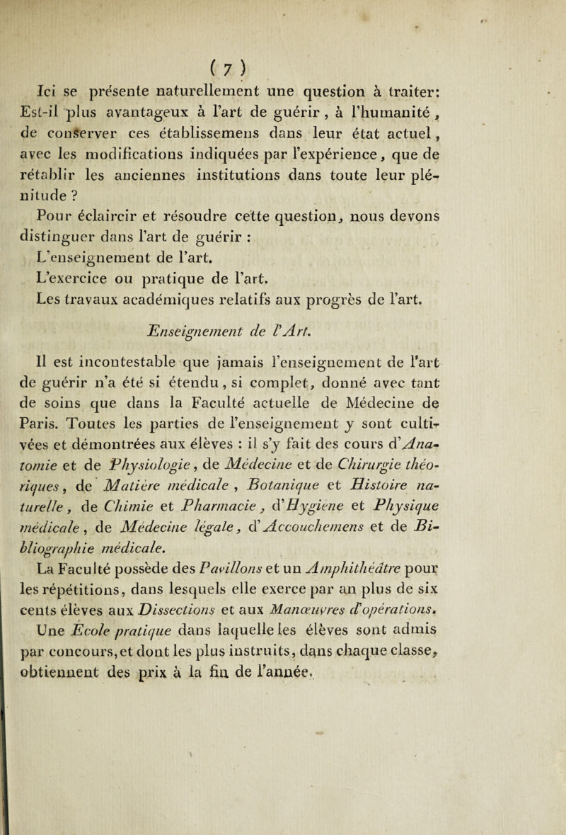 Ici se présente naturellement une question à traiter: Est-il plus avantageux à l’art de guérir , à l’humanité , de conserver ces établissernens dans leur état actuel, avec les modifications indiquées par l’expérience, que de rétablir les anciennes institutions dans toute leur plé¬ nitude ? Pour éclaircir et résoudre cette question,, nous devons distinguer dans l’art de guérir : L’enseignement de l’art. L’exercice ou pratique de l’art. Les travaux académiques relatifs aux progrès de l’art. Enseignement de VArt. Il est incontestable que jamais l’enseignement de fart de guérir n’a été si étendu, si complet, donné avec tant de soins que dans la Faculté actuelle de Médecine de Paris. Toutes les parties de l’enseignement y sont culti-r vées et démontrées aux élèves : il s’j fait des cours d’Ana¬ tomie et de Physiologie, de Médecine et de Chirurgie théo¬ riques , de Matière médicale , Botanique et Histoire na¬ turelle, de Chimie et Pharmacie ■, dé Hygiène et Physique médicale , de Médecine légale, d’Accouchemens et de Bi- ■ bliographie médicale. La Faculté possède des Pavillons et un Amphithéâtre pour les répétitions, dans lesquels elle exerce par an plus de six cents élèves aux Dissections et aux Manœuvres dé opérations. r Une Ecole pratique dans laquelle les élèves sont admis par concours,et dont les plus instruits, dans chaque classe^ obtiennent des prix à la fin de l’année.