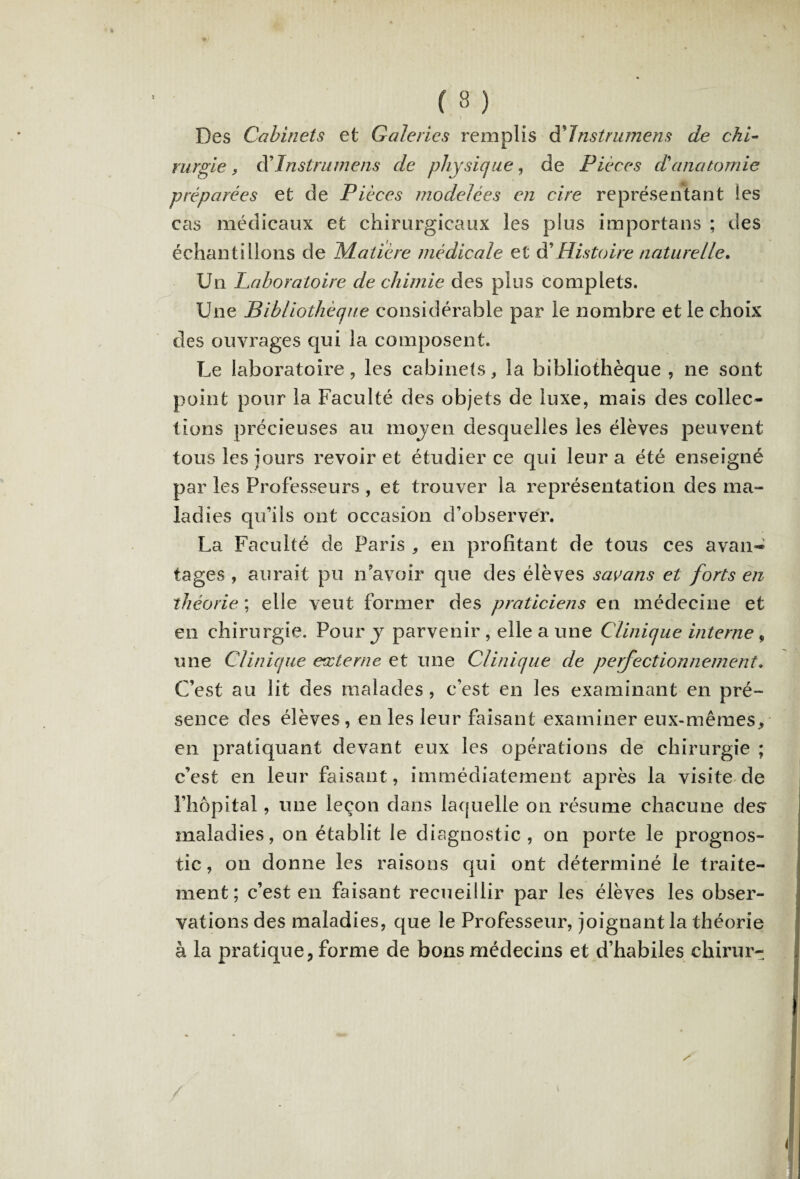 ( 3 ) Des Cabinets et Galeries remplis èLInstrumens de chi¬ rurgie , d’Instruments de physique, de Pièces d'anatomie préparées et de Pièces modelées en cire représentant les cas médicaux et chirurgicaux les plus importans ; des échantillons de JSLatière médicale et d’Histoire naturelle. Un Laboratoire de chimie des plus complets. Une Bibliothèque considérable par le nombre et le choix des ouvrages qui la composent. Le laboratoire, les cabinets, la bibliothèque , ne sont point pour la Faculté des objets de luxe, mais des collec¬ tions précieuses au moyen desquelles les élèves peuvent tous les jours revoir et étudier ce qui leur a été enseigné par les Professeurs , et trouver la représentation des ma¬ ladies qu'ils ont occasion d'observer. La Faculté de Paris , en profitant de tous ces avan~ tages , aurait pu n’avoir que des élèves savans et forts en théorie ; elle veut former des praticiens en médecine et en chirurgie. Pour y parvenir , elle a une Clinique interne 9 une Clinique externe et une Clinique de perfectionnement. C’est au lit des malades, c’est en les examinant en pré¬ sence des élèves, en les leur faisant examiner eux-mêmes, en pratiquant devant eux les opérations de chirurgie ; c’est en leur faisant, immédiatement après la visite de l’hôpital, une leçon dans laquelle on résume chacune desr maladies, on établit le diagnostic , on porte le prognos- tic, on donne les raisons qui ont déterminé le traite¬ ment; c’est en faisant recueillir par les élèves les obser¬ vations des maladies, que le Professeur, joignant la théorie à la pratique, forme de bons médecins et d’habiles chirur-