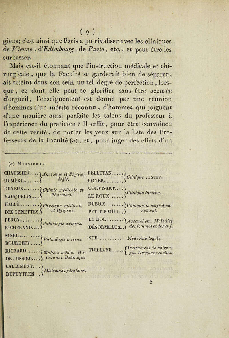 giens; c'est ainsi que Paris a pu rivaliser avec les cliniques de Vienne, d'Edimbourg, de Pcivie, etc., et peut-être les surpasser.- Mais est-il étonnant que l’instruction médicale et chi¬ rurgicale , que la Faculté se garderait bien de séparer, ait atteint dans son sein un tel degré de perfection , lors¬ que , ce dont elle peut se glorifier sans être accusée d’orgueil, renseignement est donné par une réunion d’hommes d'un mérite reconnu , d’hommes qui joignent d’une manière aussi parfaite les talens du professeur à l’expérience du praticien ? Il suffit, pour être convaincu de cette vérité , de porter les jeux sur la liste des Pro¬ fesseurs de la Faculté (a) ; et, pour juger des effets d’un ■ i ■ ■■■ ■ I mm ■ m ■ ■ ■■ I rnrnmmmm.m -.. * ■■■■ --■»■■»■■■■■ i. ■■ — ■ ■ W ■■■■■■■■ ■ ■■ (a) Messieurs CHAUSSIER. ...j i Anatomie et Pliysio- DUMÉRIL.\ l logie. DEYEUX.} |] Chimie médicale et YAUQUELIN....J \ Pharmacie. HALLE... ..-j [Physique médicale DES GENETÏESJ y et Hygiène. PERCY.. rPathologie externe. RICHERAND... J > PINEL. BOURDIER. Pathologie interne. RICHARD. {Matière médic. His- DE JUSSIEU.... \ toirenat. Botanique. LALLEMENT.... DUPUYTREN... |Médecine opératoire. PELLETAN. BOYER. |Clinique externe. CORVISART... . LE ROUX. ^Clinique interne. DUBOIS. {Clinique de perfection- PETIT RADEL.. ) ne ment. LE ROI. lAccouchem. Maladies DÉSORMEAUX. \ des femmes et des enf SUE. . Médecine légale. THILLAYE. fInstrumens de cliirur- 1 gie. Drogues usuelles.