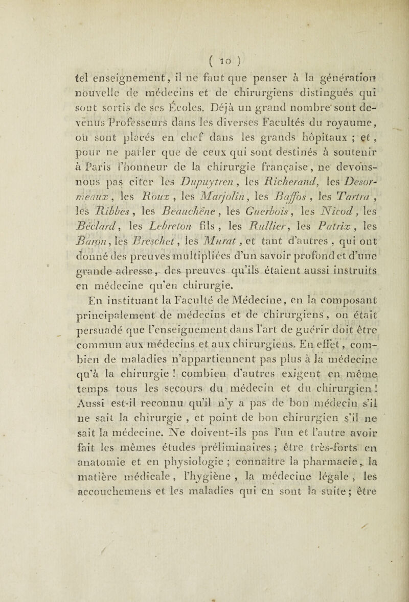 tel enseignement, il ne faut que penser à la génération nouvelle de médecins et de chirurgiens distingués qui sont sortis de ses Ecoles. Déjà un grand nombre'sont de¬ venus Professeurs dans les diverses Facultés du royaume, ou sont placés en chef dans les grands hôpitaux ; et, pour ne parler que de ceux qui sont destinés à soutenir à Paris l’honneur de la chirurgie française, ne devons- nous pas citer les Dnpuytren , les Ric-herand, les Désar¬ mé aux , les Roux , les Marjolin, les Baffbs , les 'Tarira , les Rlbbes, les Reaucliene , les Guerbois, les Nicocl, les Béclard, les Lebreton fils, les Rallier, les Patrix , les Baron, les Breschet, les Murat, et tant d’autres , qui ont donné des preuves multipliées d’un savoir profond et d’une grande adresse, des preuves qu’ils étaient aussi instruits en médecine qu’en chirurgie. En instituant la Faculté de Médecine, en la composant principalement de médecins et de chirurgiens , on était persuadé que l’enseignement dans l’art de guérir doit être commun aux médecins et aux chirurgiens. En effet, com¬ bien de maladies n’appartiennent pas plus à la médecine qu’à la chirurgie ! combien d’autres exigent en même temps tous les secours du médecin et du chirurgien! Aussi est-il reconnu qu’il n’y a pas de bon médecin s'il ne sait la chirurgie , et point de bon chirurgien s’il ne sait la médecine. Ne doivent-ils pas l’un et l’autre avoir fait les mêmes études préliminaires ; être très-forts en anatomie et en physiologie ; connaître la pharmacie,, la matière médicale, l’hygiène , la médecine légale, les accouchemens et les maladies qui en sont la suite; être