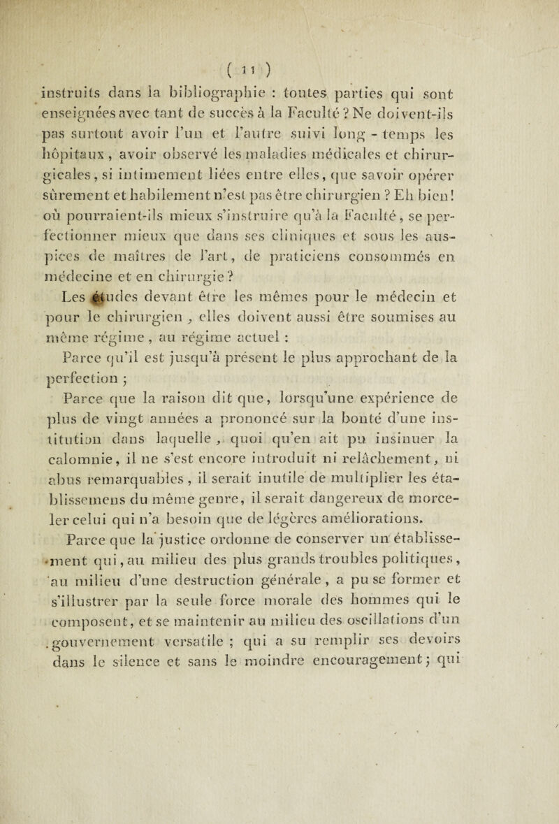 instruits dans la bibliographie : toutes parties qui sont enseignées avec tant de succès à la Faculté? Ne doivent-ils pas surtout avoir Fun et l’autre suivi long - temps les hôpitaux , avoir observé les maladies médicales et chirur¬ gicales, si intimement liées entre elles, que savoir opérer sûrement et habilement n’est pas être chirurgien ? Eh bien ! où pourraient-ils mieux s’instruire qu’à la Faculté, se per¬ fectionner mieux que dans ses cliniques et sous les aus¬ pices de maîtres de l’art, de praticiens consommés en médecine et en chirurgie? O Les études devant être les mêmes pour le médecin et pour le chirurgien , elles doivent aussi être soumises au même régime, au régime actuel : Parce qu’il est jusqu’à présent le plus approchant de la perfection * Parce que la raison dit que , lorsqu’une expérience de plus de vingt années a prononcé sur la bonté d’une ins¬ titution dans laquelle „ quoi qu’en ait pu insinuer la calomnie, il ne s’est encore introduit ni relâchement,, ni abus remarquables, il serait inutile de multiplier les éta- blisseinens du même genre, Userait dangereux de morce¬ ler celui qui n’a besoin que de légères améliorations. Parce que la* justice ordonne de conserver un étahiisse- • ment qui, au milieu des plus grands troubles politiques , au milieu d’une destruction générale, a pu se former et s’illustrer par la seule force morale des hommes qui le composent, et se maintenir au milieu des oscillations d un .gouvernement versatile; qui a su remplir scs devoirs dans le silence et sans le moindre encouragement; qui