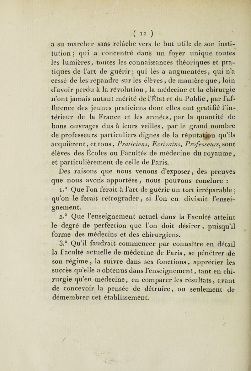 a su marcher sans relâche vers le but utile de son insti¬ tution ; qui a concentré dans un fojer unique toutes les lumières, toutes les connaissances théoriques et pra¬ tiques de l’art de guérir; qui lés a augmentées, qui n’a cessé de les répandre sur les élèves, de manière que, loin d'avoir perdu à la révolution, la médecine et la chirurgie n’ont jamais autant mérité de l’État et du Public, par l’af¬ fluence des jeunes praticiens dont elles ont gratifié l’in¬ térieur de la France et les armées, par la quantité de bons ouvrages dus à leurs veilles, par le grand nombre de professeurs particuliers dignes de la réputation qu’ils acquièrent, et tous , Praticiens, Ecrivains, Professeurs, sont élèves des Écoles ou Facultés de médecine du rovaume, et particulièrement de celle de Paris. Des raisons que nous venons d’exposer, des preuves que nous avons apportées, nous pouvons conclure : i.° Que l’on ferait à l’art de guérir un tort irréparable ; qu’on le ferait rétrograder, si l’on en divisait rensei¬ gnement. 2.0 Que l’enseignement actuel dans la Faculté atteint le degré de perfection que l’on doit désirer, puisqu’il forme des médecins et des chirurgiens. 3.° Qu’il faudrait commencer par connaître en détail la Faculté actuelle de médecine de Paris, se pénétrer de son régime, la suivre dans ses fonctions , apprécier les succès qu’elle a obtenus dans l’enseignement, tant en chi¬ rurgie qu’en médecine, en comparer les résultats, avant de concevoir la pensée de détruire, ou seulement de démembrer cet établissement. /