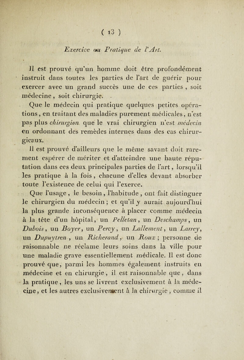 Exercice ou Pratique de VArt. il est prouvé qu’un homme doit être profondément * instruit dans toutes les parties de l’art de guérir pour exercer avec un grand succès une de ces parties , soit médecine , soit chirurgie. - Que le médecin qui pratique quelques petites opéra¬ tions, en traitant des maladies purement médicales, n’est pas plus chirurgien que le vrai chirurgien 11’est médecin en ordonnant des remèdes internes dans des cas chirur¬ gicaux. 11 est prouvé d’ailleurs que le même savant doit rare¬ ment espérer de mériter et d’atteindre une haute répu¬ tation dans ces deux principales parties de l’art, lorsqu’il les pratique à la fois , chacune d’elles devant absorber toute l’existence de celui qui l’exerce. Que l’usage, le besoin, l’habitude, ont fait distinguer le chirurgien du médecin; et qu’il y aurait aujourd’hui la plus grande inconséquence à placer comme médecin à la tête d’un hôpital, un Pelletan , un Deschamps, un Dubois , un Boyer, un Percy , un Lallement, un Larrey, un Dupuytren , un Richerand, un Roux ; personne de raisonnable ne réclame leurs soins dans la ville pour une maladie grave essentiellement médicale. Il est donc prouvé que, parmi les hommes également instruits en médecine et en chirurgie , il est raisonnable que, dans la pratique, les uns se livrent exclusivement à la méde¬ cine, et les autres exclusivement à la chirurgie , comme il