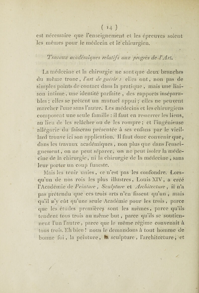 est nécessaire que renseignement et les épreuve les mêmes pour le médecin et 3e chirurgien. s soient Travaux académiques relatifs aux progrès de VArt. La médecine et la. chirurgie ne sont que deux branches du même tronc , V art de guérir : elles ont, non pas de simples points de contact dans îa pratique , mais une liai¬ son intime , une identité parfaite , des rapports insépara¬ bles ; elles se prêtent un mutuel appui • eiles ne peuvent marcher l’une sans l’autre. Les médecins et les chirurgiens composent une seule famille : il faut en resserrer les liens, au lieu de les relâcher ou de les rompre; et l'ingénieuse allégorie du faisceau présentée à ses enfans par le vieil¬ lard trouve ici son application. 11 faut donc convenir que, dans les travaux académiques , non plus que dans rensei¬ gnement, on ne peut séparer, on ne peut isoler la méde¬ cine de la chirurgie, ni la chirurgie de la médecine , sans leur porter un coup funeste. Mais les tenir unies , ce n’est pas les confondre. Lors¬ qu’un de nos rois les plus illustres, Louis XIV, a créé l’Académie de Feinture, Sculpture et Architecture , il n’a pas prétendu que ces trois arts n’en fissent qu’un , mais qu’il n’v eût cju’une seule Académie pour les trois , parce que les études premières sont les mêmes, parce qu’ils tendent tous trois au même but, parce qu’ils se soutien¬ nent Fun l’autre, parce que le même régime convenait à tous trois. Eh bien ! nous le demandons à tout homme de bonne foi, la peinture, fa sculpture , l’architecture, et