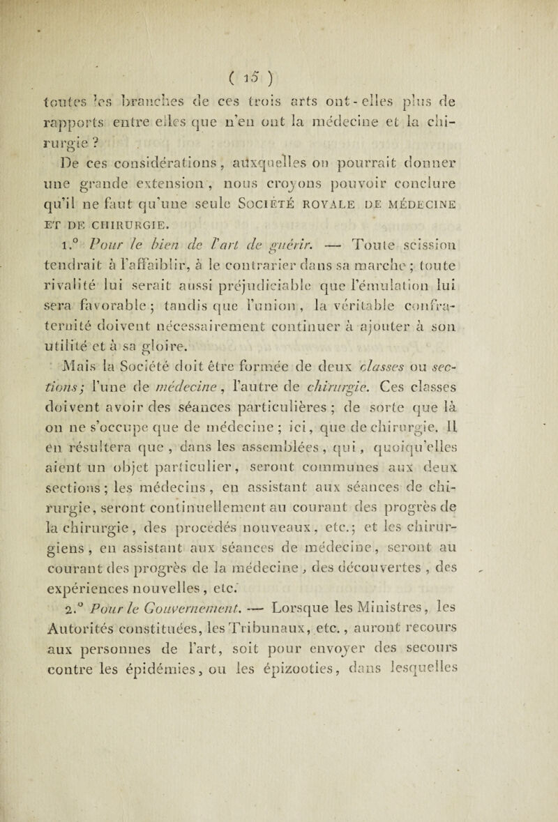 ( 1$ ) toutes les branches de ces trois arts ont-elles plus de rapports entre elles que n’eu ont la médecine et la chi¬ rurgie ? De ces considérations, auxquelles on pourrait donner une grande extension , nous crojons pouvoir conclure qu’il ne faut qu’une seule Société royale de médecine ET DE CHIRURGIE» 1. ° Pour le bien de T art de guérir. — Toute scission tendrait à l’affaiblir, à le contrarier dans sa marche ; toute rivalité lui serait aussi préjudiciable que l’émulation lui sera favorable; tandis que l’union, la véritable confra¬ ternité doivent nécessairement continuer à ajouter à son utilité et à sa gloire. Mais la Société doit être formée de deux classes ou sec¬ tions; l’une de médecine, l’autre de chirurgie. Ces classes doivent avoir des séances particulières; de sorte que là on ne s’occupe que de médecine; ici, que de chirurgie. Il en résultera que , clans les assemblées, qui, quoiqu’elles aient un objet particulier, seront communes aux deux sections; les médecins, en assistant aux séances de chi- rurgie, seront continuellement au courant des progrès de la chirurgie, des procédés nouveaux, etc.; et les chirur¬ giens , en assistant aux séances de médecine, seront au courant des progrès de la médecine , des découvertes , des expériences nouvelles, etc. 2. ° Pour le Gouvernement. ~ Lorsque les Ministres, les Autorités constituées, les Tribunaux, etc., auront recours aux personnes de l’art, soit pour envojer des secours contre les épidémies, ou les épizooties, dans lesquelles