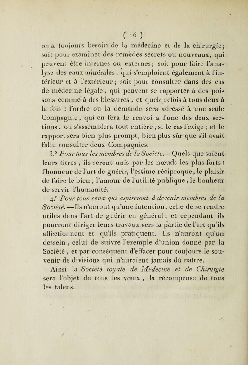 on a toujours besoin de la médecine et de la chirurgie; soit pour examiner des remèdes secrets ou nouveaux, qui peuvent être internes ou externes; soit pour faire l’ana- lyse des eaux minérales, qui s’emploient également à l’in¬ térieur et à l’extérieur ; soit pour consulter dans des cas de médecine légale , qui peuvent se rapporter à des poi¬ sons connue à des blessures , et quelquefois à tous deux à la fois : l’ordre ou la demande sera adressé à une seule Compagnie, qui en fera le renvoi à l’une des deux sec¬ tions , ou s’assemblera tout entière , si le cas l’exige ; et le rapport sera bien plus prompt, bien plus sûr que s’il avait fallu consulter deux Compagnies. 3.° Pour tous les membres de la Société.—Quels que soient leurs titres , ils seront unis par les nœuds les plus forts : l’honneur de l’art de guérir, l’estime réciproque, le plaisir de faire le bien , l’amour de l’utilité publique, le bonheur de servir l’humanité. 4.0 Pour tous ceux qui aspireront à devenir membres de la Société.— Ils n’auront qu’une intention, celle de se rendre utiles dans l’art de guérir en général ; et cependant iis pourront diriger leurs travaux vers la partie de l’art qu’ils affectionnent et qu’ils pratiquent. Ils n’auront qu’un dessein, celui de suivre l’exemple d’union donné par la Société , et par conséquent d’effacer pour toujours le sou¬ venir de divisions qui n’auraient jamais dû naître. Ainsi la Société royale de Médecine et de Chirurgie sera l’objet de tous les vœux , la récompense de tous les talens. /