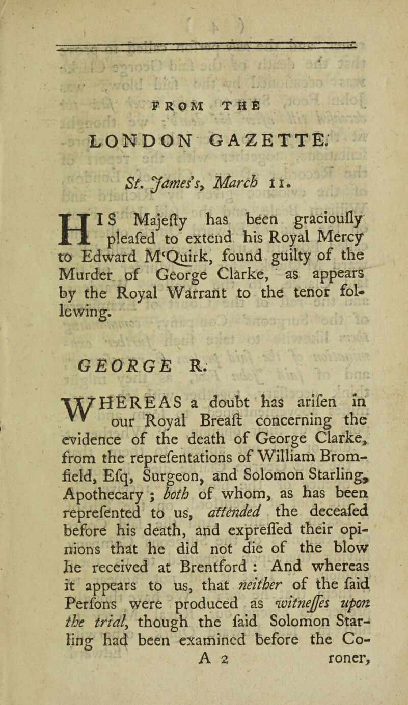 prom the LONDON GAZETTE, ’ \ * ; - . . St. Jamess, March n. HI S Majedy has been gracioufly pleafed to extend his Royal Mercy to Edward McQuirk, found guilty of the Murder of George Clarke, as appears by the Royal Warrant to the tenor fol- GEORGE R. WHEREAS a doubt has arifen in our Royal Bread: concerning the evidence of the death of George Clarke.* from the reprefentations of William Brom- field, Efq, Surgeon, and Solomon Starling, Apothecary ; both of whom, as has been reprefented to us, attended the deceafed before his death, and expreded their opi¬ nions that he did not die of the blow he received at Brentford : And whereas it appears to us, that neither of the faid Perfons were produced as 'ivitnejjes upon the trial\ though the faid Solomon Star¬ ling had been examined before the Co- A a roner.