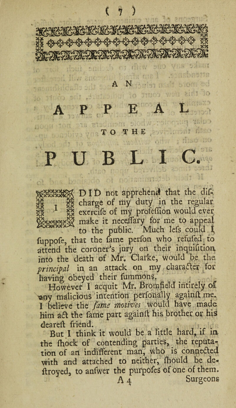 A N appeal T O T H E PUBLIC. DID not apprehend that the dis¬ charge of my duty in the regular exercife of my profeffion would ever make it neceffary for me to appeal to the public. Much lefs could t fuppofe, that the fame perfon who refufed to attend the coroner's jury on their inquifitioa into the death of Mr, Clarke, would be the principal in an attack on my charade? for having obeyed their fummons. However I acquit Mr. Rromfield intirely of *0y malicious intention perfonally againftme. I believe the fame motives would have made him ad the fame part againfl his brother or his deareft friend. i But I think it would be a little hard, if ia the fhock of contending parties, the reputa¬ tion of an indifferent man, who is conneded with and attached to neither, fhould be de* flroyed, to anfwer the purpofes of one of them. A 4 Surgeons