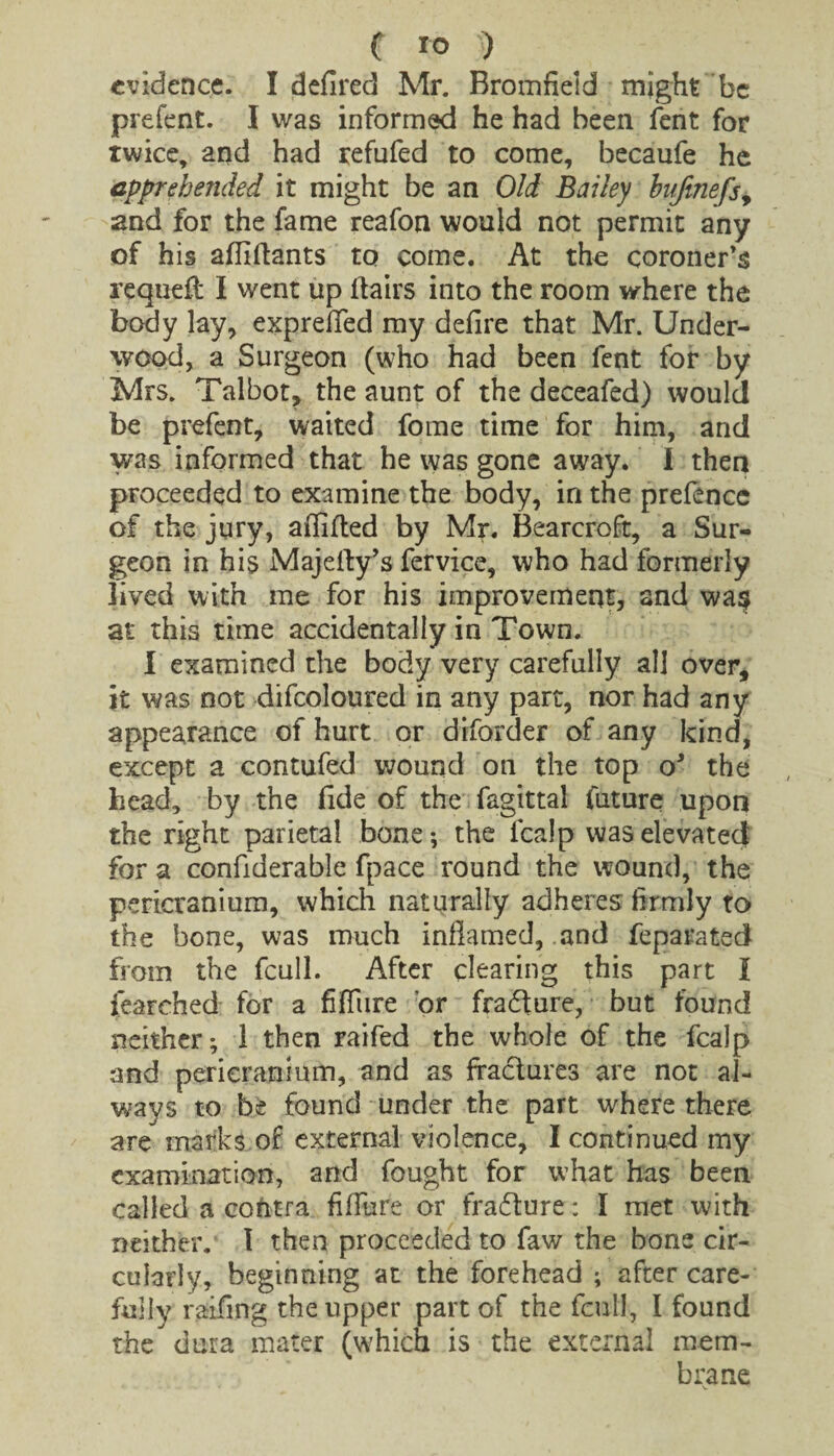 evidence. I defired Mr. Bromfield might be prefent. I was informed he had been lent for twice, and had tefufed to come, becaufe he apprehended it might be an Old Bailey bufinefsy and for the fame reafon would not permit any of his alliftants to come. At the coroner’s requeit I went up Hairs into the room where the body lay, exprefifed my delire that Mr. Under¬ wood, a Surgeon (who had been fent for by Mrs. Talbot, the aunt of the deceafed) would be prefent, waited fome time for him, and was informed that he was gone away. I then proceeded to examine the body, in the prefence of the jury, affifted by Mr. Bearcroft, a Sur¬ geon in his Majefty’s fervice, who had formerly lived with me for his improvement, and wa$ at this time accidentally in Town. I examined the body very carefully all over, it was not difcoloured in any part, nor had any appearance of hurt or diforder of any kind, except a contufed wound on the top oJ the head, by the fide of the fagittal future upon the right parietal bone; the fcalp was elevated for a confiderable fpace round the wound, the pericranium, which naturally adheres firmly to the bone, was much inflamed, and feparated from the fcull. After clearing this part l i’earched for a fiffure or fradure, but found neither; 1 then raifed the whole of the fcalp and pericranium, and as fradures are not al¬ ways to be found under the part where there are marks of external violence, I continued my examination, and fought for what has been called a cofrtra fiflure or fradure: I met with neither. I then proceeded to faw the bone cir¬ cularly, beginning at the forehead ; after care¬ fully raifing the upper part of the fcull, I found the dura mater (which is the external mem¬ brane