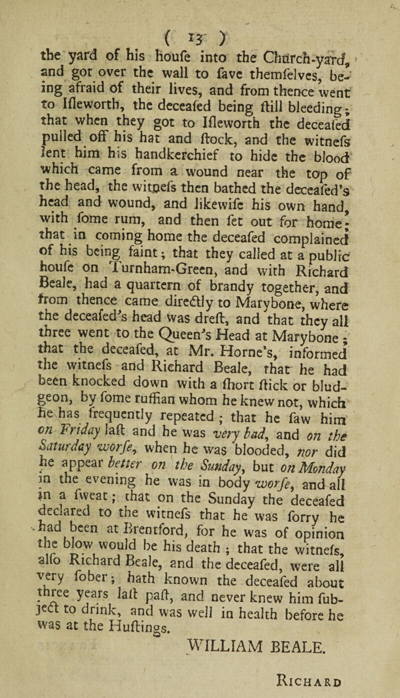 the yard of his houfe into the Chiirch-yard, and got over the wall to fave themfelves, be¬ ing afraid of their lives, and from thence went to Ifleworth, the deceafed being ftill bleeding; that when they got to Ifleworth the deceafed pulled off his hat and dock, and the witnefs lent him his handkerchief to hide the blood which came from a wound near the top of the head, the witjjefs then bathed the deceafed’s head and wound, and likewifc his own hand with fome rum, and then fet out for home \ that in coming home the deceafed complained of his being faint; that they called at a public houfe on Turnham-Green, and with Richard Beale, had a quartern of brandy together, and from thence came dire&Iy to Marybone, where the deceafed's head was dreft, and that they all three went to the Queen's Head at Marybone - that the deceafed, at Mr. Horne’s, informed the witnefs and Richard Beale, rhat he had been knocked down with a fhort flick or blud¬ geon, by fome ruffian whom he knew not, which hevhas frequently repeated ; that he faw him on Friday Jaft and he was very bad, and on the Saturday worfe, when he was blooded, nor did he appear better on the Sunday, but on Monday m the^ evening he was in body worfe, and all *n a nveat; that on the Sunday the deceafed declared to the witnefs that he was forry he -had been at Brentford, for he was of opinion the blow would be his death ; that the witnefs, alio Richard Beale, and the deceafed, were all “very fobei ; hath known the deceafed about three years latt paff, and never knew him fub- jett to drink, and was well in health before he was at the Huttings. WILLIAM BEALE. Richard