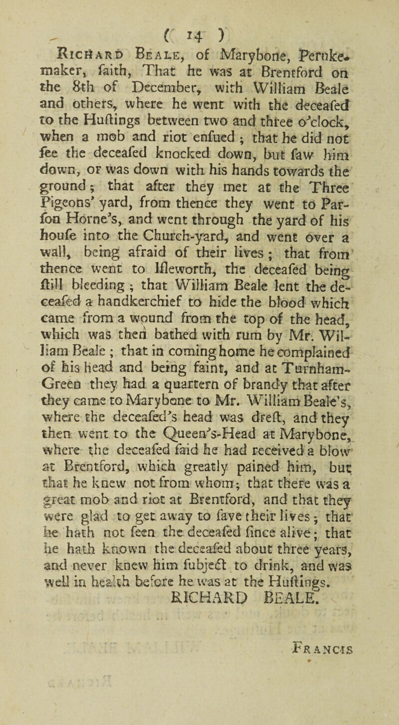 Richard Beale, of Marybone, Peruke* maker, faith, That he was at Brentford on the 8th of December, with William Beale and others, where he went with the deceafed to the Huttings between two and three o'clock, when a mob and riot enfued ; that he did not fee the deceafed knocked down, but faw him down, or was down with his hands towards the ground; that after they met at the Three Pigeons' yard, from thence they went to Par- fon Horne's, and went through the yard of his houfe into the Church-yard, and went over a wall, being afraid of their lives; that from thence went to Ifleworth, the deceafed being Rill bleeding ; that William Beale lent the de¬ ceafed a handkerchief to hide the blood which came from a wound from the top of the head, which was then bathed with rum by Mr. Wil¬ liam Beale ; that in coming home he complained of his head and being faint, and at Turnham- Green they had a quartern of brandy that after they came to Marybone to Mr. William Beale’s, where the deceafed's head was drett, and they then went to the Queen's-Head at Marybone, where the deceafed laid he had received a blow at Brentford, which greatly pained him, but that he knew not from whom; that there was a great mob and riot at Brentford, and that they were glad to get away to fave their lives ; that he hath not feen the deceafed (ince alive; that he hath known the deceafed about three years, and never knew him fubjeEt to drink, and was well in health before he was at the Huttings. richard beale pR AN CIS